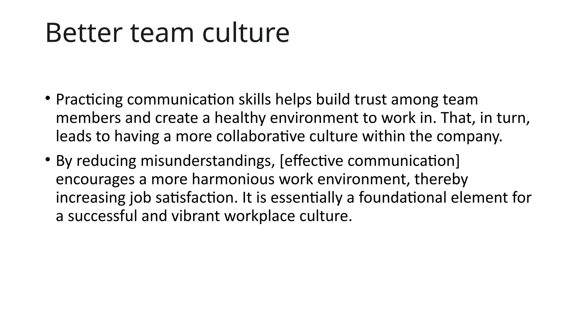 Better team culture
• Practicing communication skills helps build trust among team
members and create a healthy environment to work in. That, in turn,
leads to having a more collaborative culture within the company.
• By reducing misunderstandings, [effective communication]
encourages a more harmonious work environment, thereby
increasing job satisfaction. It is essentially a foundational element for
a successful and vibrant workplace culture.
 