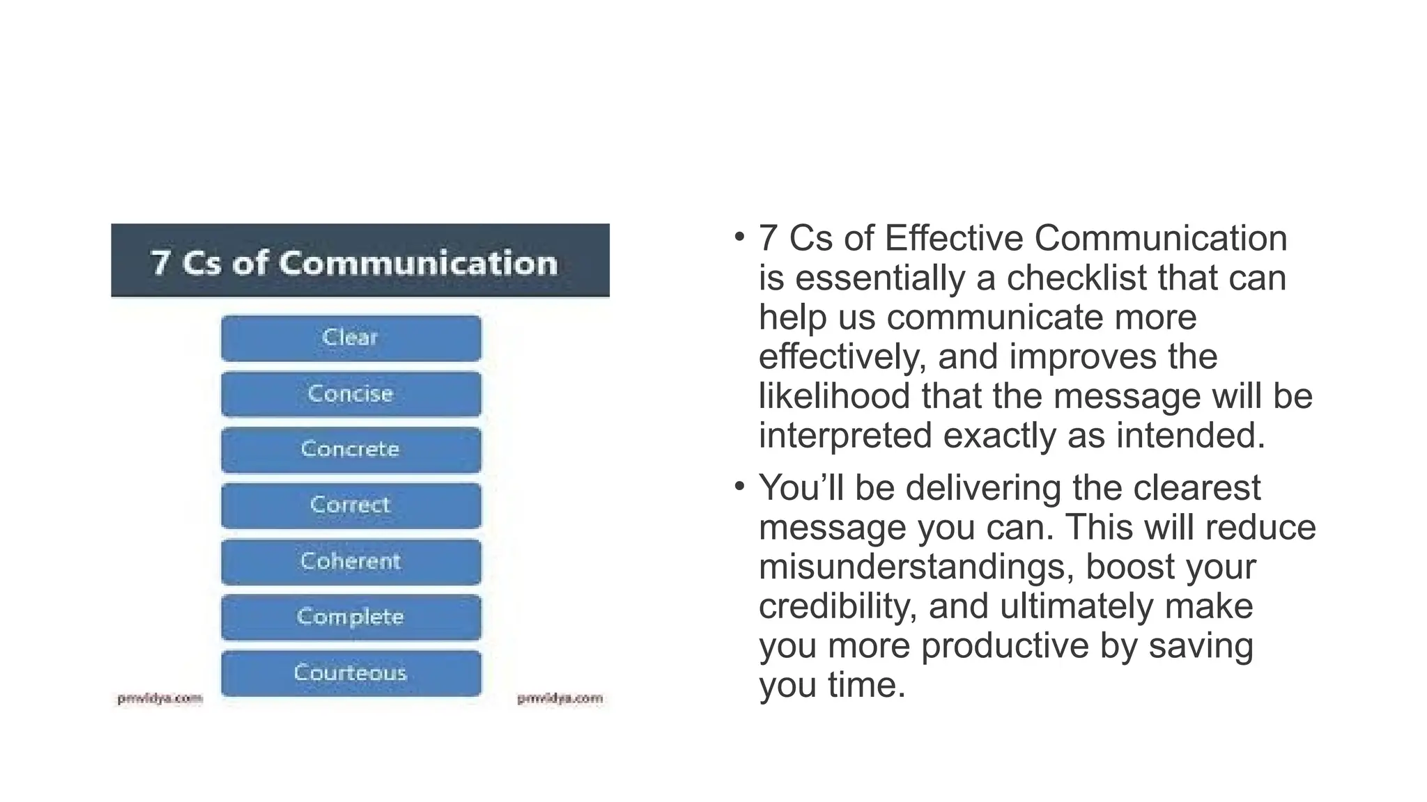 • 7 Cs of Effective Communication
is essentially a checklist that can
help us communicate more
effectively, and improves the
likelihood that the message will be
interpreted exactly as intended.
• You’ll be delivering the clearest
message you can. This will reduce
misunderstandings, boost your
credibility, and ultimately make
you more productive by saving
you time.
 
