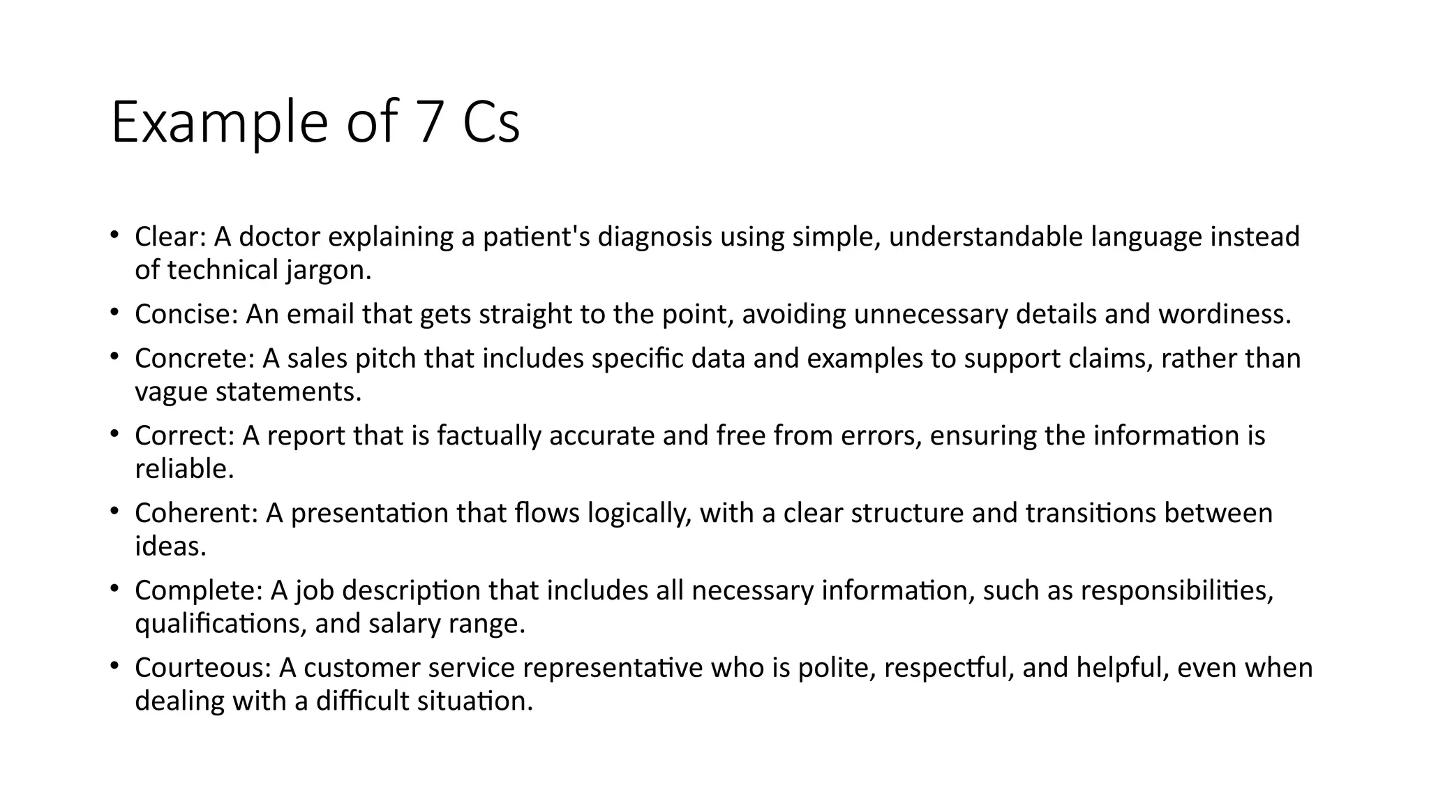 Example of 7 Cs
• Clear: A doctor explaining a patient's diagnosis using simple, understandable language instead
of technical jargon.
• Concise: An email that gets straight to the point, avoiding unnecessary details and wordiness.
• Concrete: A sales pitch that includes specific data and examples to support claims, rather than
vague statements.
• Correct: A report that is factually accurate and free from errors, ensuring the information is
reliable.
• Coherent: A presentation that flows logically, with a clear structure and transitions between
ideas.
• Complete: A job description that includes all necessary information, such as responsibilities,
qualifications, and salary range.
• Courteous: A customer service representative who is polite, respectful, and helpful, even when
dealing with a difficult situation.
 