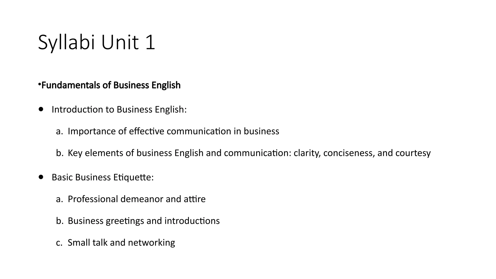 Syllabi Unit 1
•Fundamentals of Business English
● Introduction to Business English:
a. Importance of effective communication in business
b. Key elements of business English and communication: clarity, conciseness, and courtesy
● Basic Business Etiquette:
a. Professional demeanor and attire
b. Business greetings and introductions
c. Small talk and networking
 
