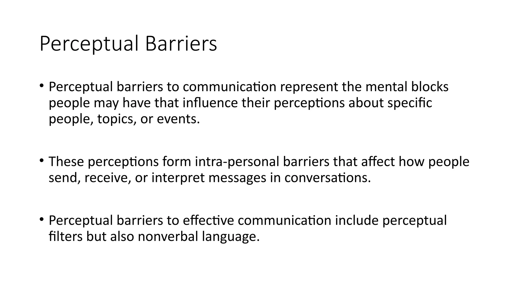Perceptual Barriers
• Perceptual barriers to communication represent the mental blocks
people may have that influence their perceptions about specific
people, topics, or events.
• These perceptions form intra-personal barriers that affect how people
send, receive, or interpret messages in conversations.
• Perceptual barriers to effective communication include perceptual
filters but also nonverbal language.
 