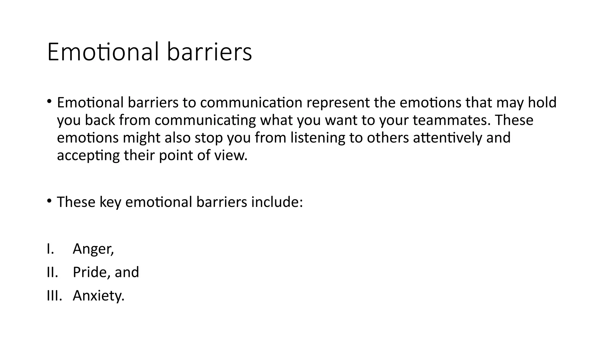 Emotional barriers
• Emotional barriers to communication represent the emotions that may hold
you back from communicating what you want to your teammates. These
emotions might also stop you from listening to others attentively and
accepting their point of view.
• These key emotional barriers include:
I. Anger,
II. Pride, and
III. Anxiety.
 