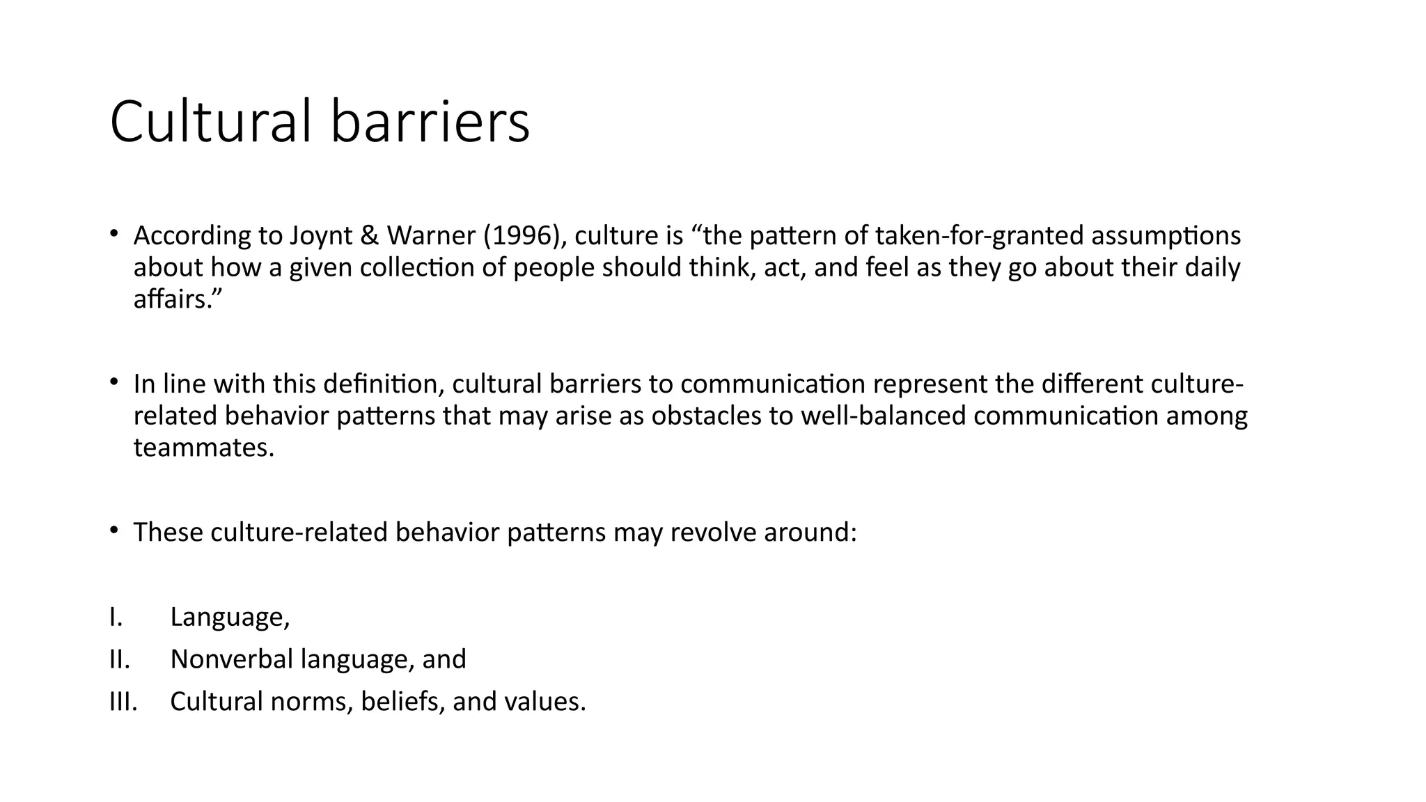 Cultural barriers
• According to Joynt & Warner (1996), culture is “the pattern of taken-for-granted assumptions
about how a given collection of people should think, act, and feel as they go about their daily
affairs.”
• In line with this definition, cultural barriers to communication represent the different culture-
related behavior patterns that may arise as obstacles to well-balanced communication among
teammates.
• These culture-related behavior patterns may revolve around:
I. Language,
II. Nonverbal language, and
III. Cultural norms, beliefs, and values.
 