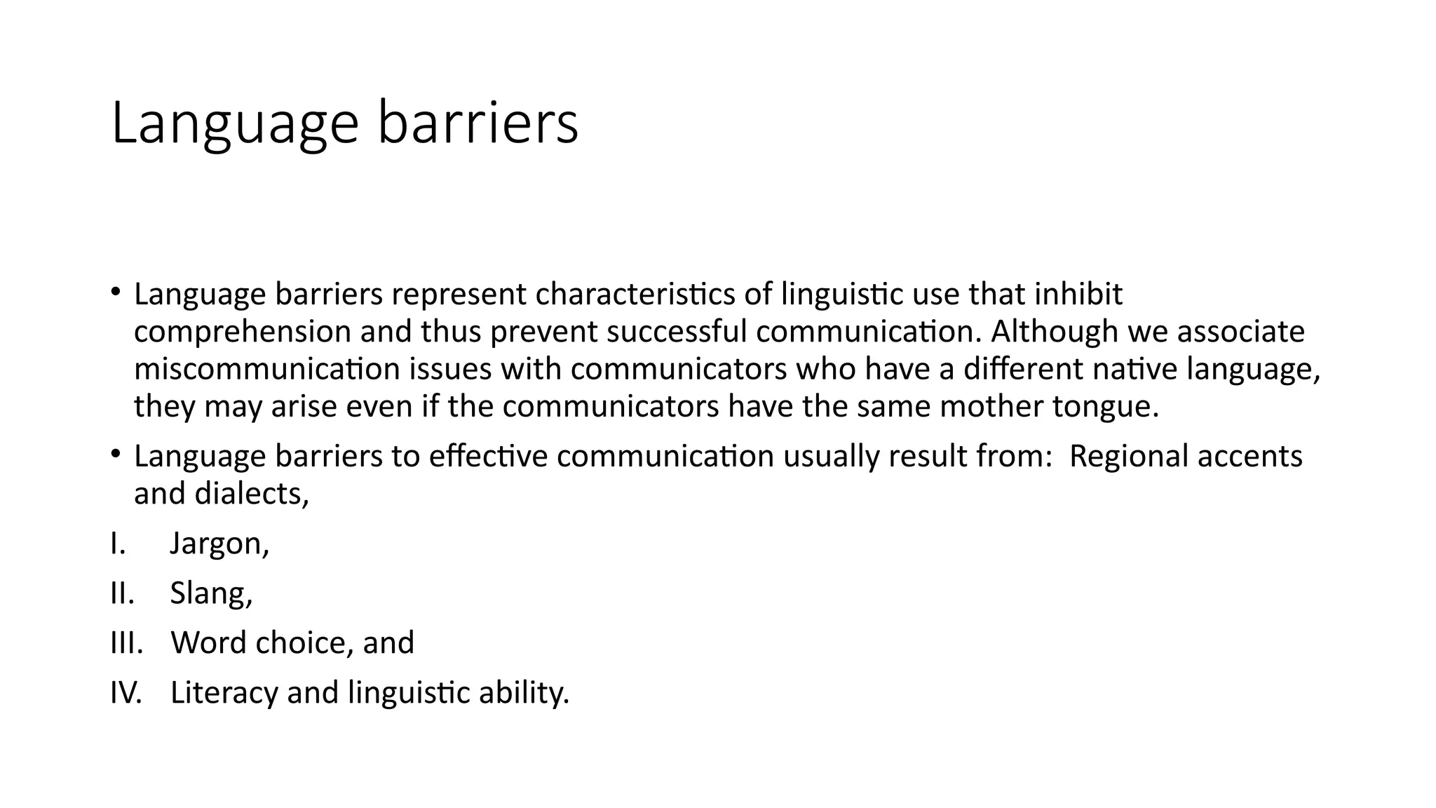 Language barriers
• Language barriers represent characteristics of linguistic use that inhibit
comprehension and thus prevent successful communication. Although we associate
miscommunication issues with communicators who have a different native language,
they may arise even if the communicators have the same mother tongue.
• Language barriers to effective communication usually result from: Regional accents
and dialects,
I. Jargon,
II. Slang,
III. Word choice, and
IV. Literacy and linguistic ability.
 
