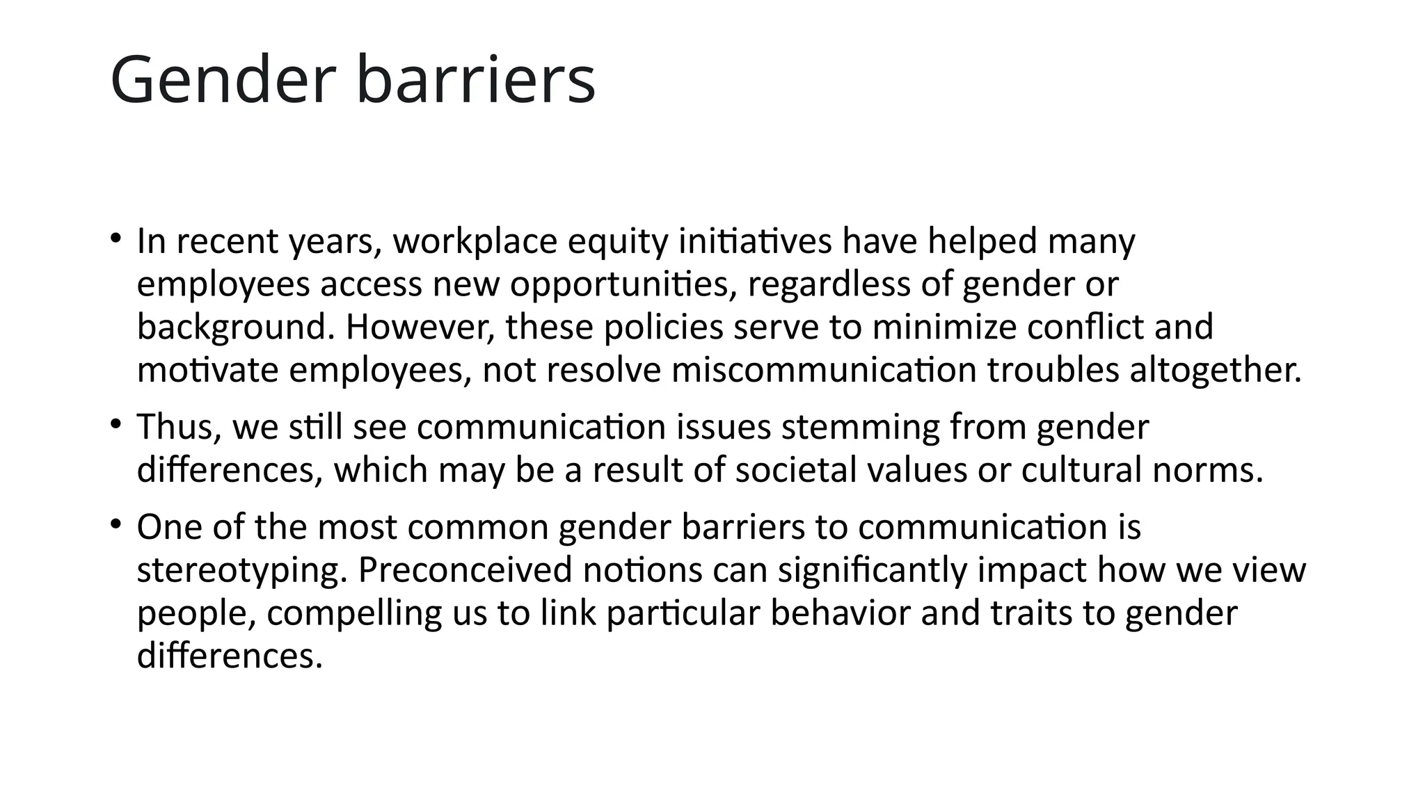 Gender barriers
• In recent years, workplace equity initiatives have helped many
employees access new opportunities, regardless of gender or
background. However, these policies serve to minimize conflict and
motivate employees, not resolve miscommunication troubles altogether.
• Thus, we still see communication issues stemming from gender
differences, which may be a result of societal values or cultural norms.
• One of the most common gender barriers to communication is
stereotyping. Preconceived notions can significantly impact how we view
people, compelling us to link particular behavior and traits to gender
differences.
 