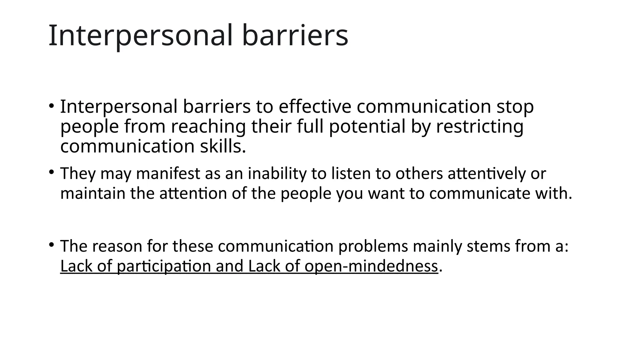Interpersonal barriers
• Interpersonal barriers to effective communication stop
people from reaching their full potential by restricting
communication skills.
• They may manifest as an inability to listen to others attentively or
maintain the attention of the people you want to communicate with.
• The reason for these communication problems mainly stems from a:
Lack of participation and Lack of open-mindedness.
 
