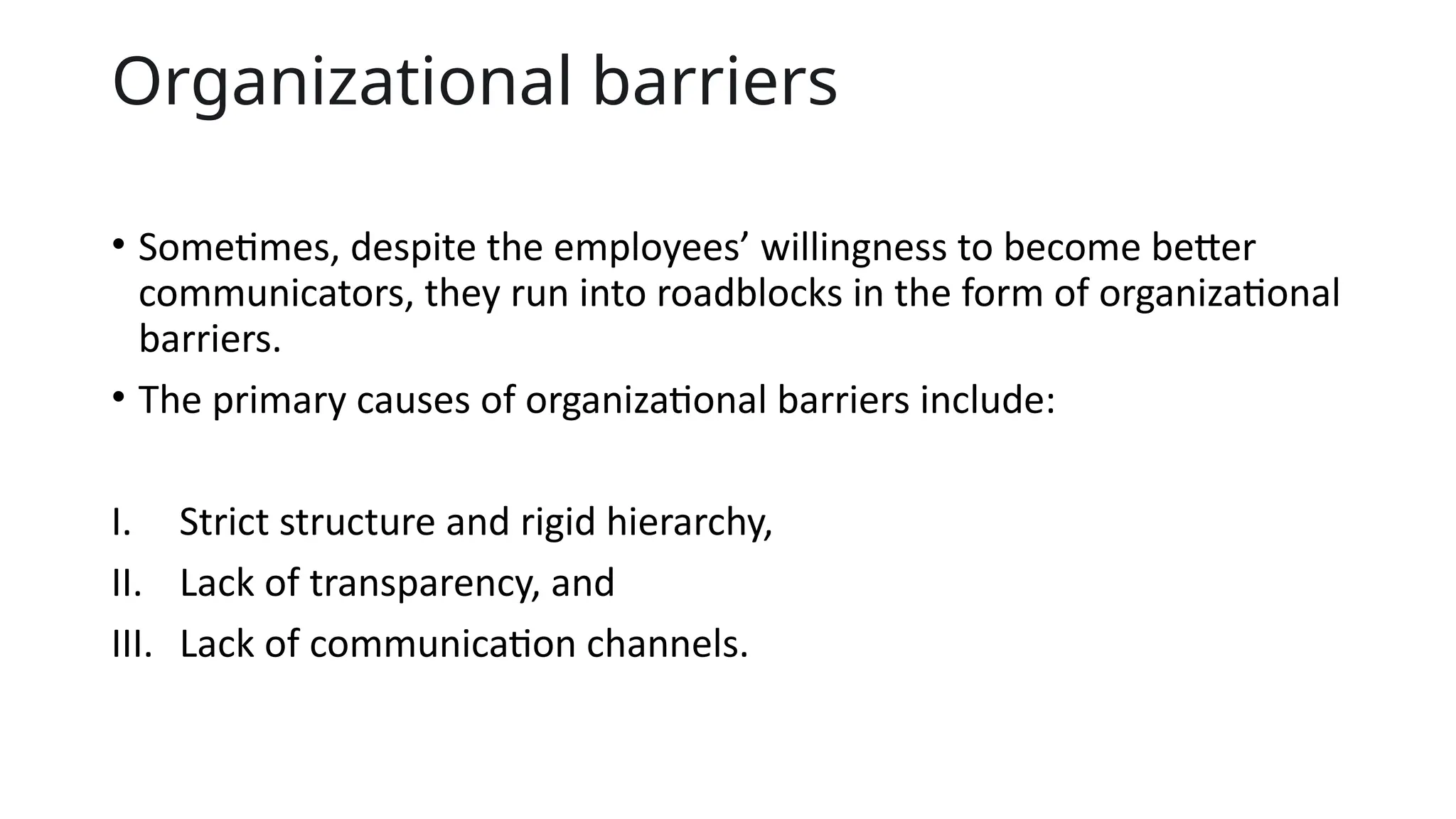 Organizational barriers
• Sometimes, despite the employees’ willingness to become better
communicators, they run into roadblocks in the form of organizational
barriers.
• The primary causes of organizational barriers include:
I. Strict structure and rigid hierarchy,
II. Lack of transparency, and
III. Lack of communication channels.
 