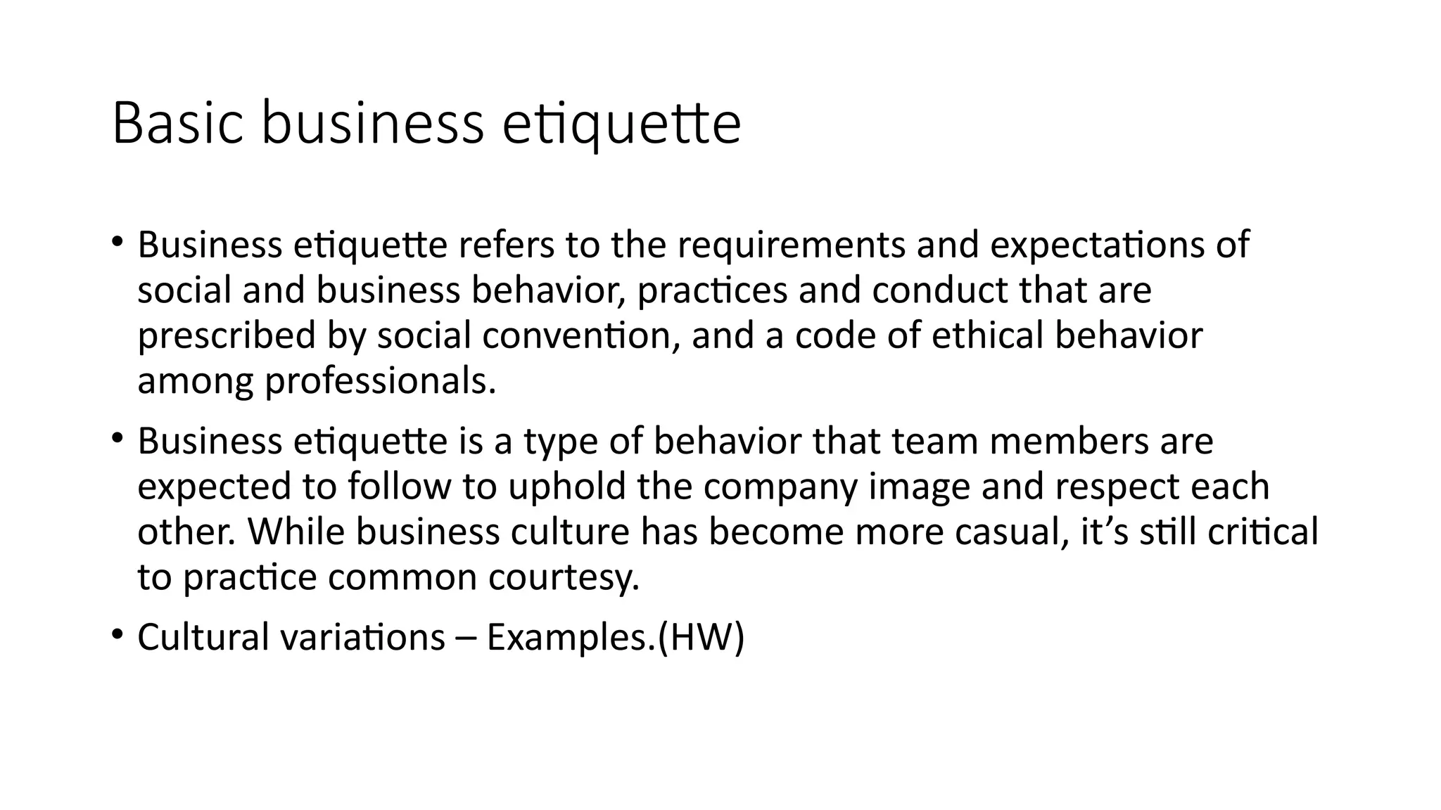 Basic business etiquette
• Business etiquette refers to the requirements and expectations of
social and business behavior, practices and conduct that are
prescribed by social convention, and a code of ethical behavior
among professionals.
• Business etiquette is a type of behavior that team members are
expected to follow to uphold the company image and respect each
other. While business culture has become more casual, it’s still critical
to practice common courtesy.
• Cultural variations – Examples.(HW)
 