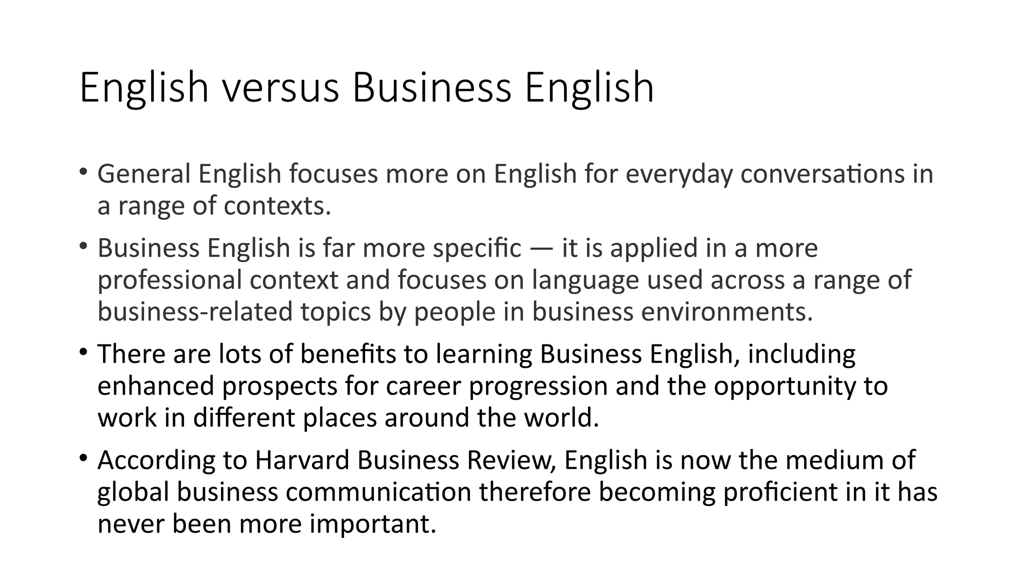 English versus Business English
• General English focuses more on English for everyday conversations in
a range of contexts.
• Business English is far more specific — it is applied in a more
professional context and focuses on language used across a range of
business-related topics by people in business environments.
• There are lots of benefits to learning Business English, including
enhanced prospects for career progression and the opportunity to
work in different places around the world.
• According to Harvard Business Review, English is now the medium of
global business communication therefore becoming proficient in it has
never been more important.
 