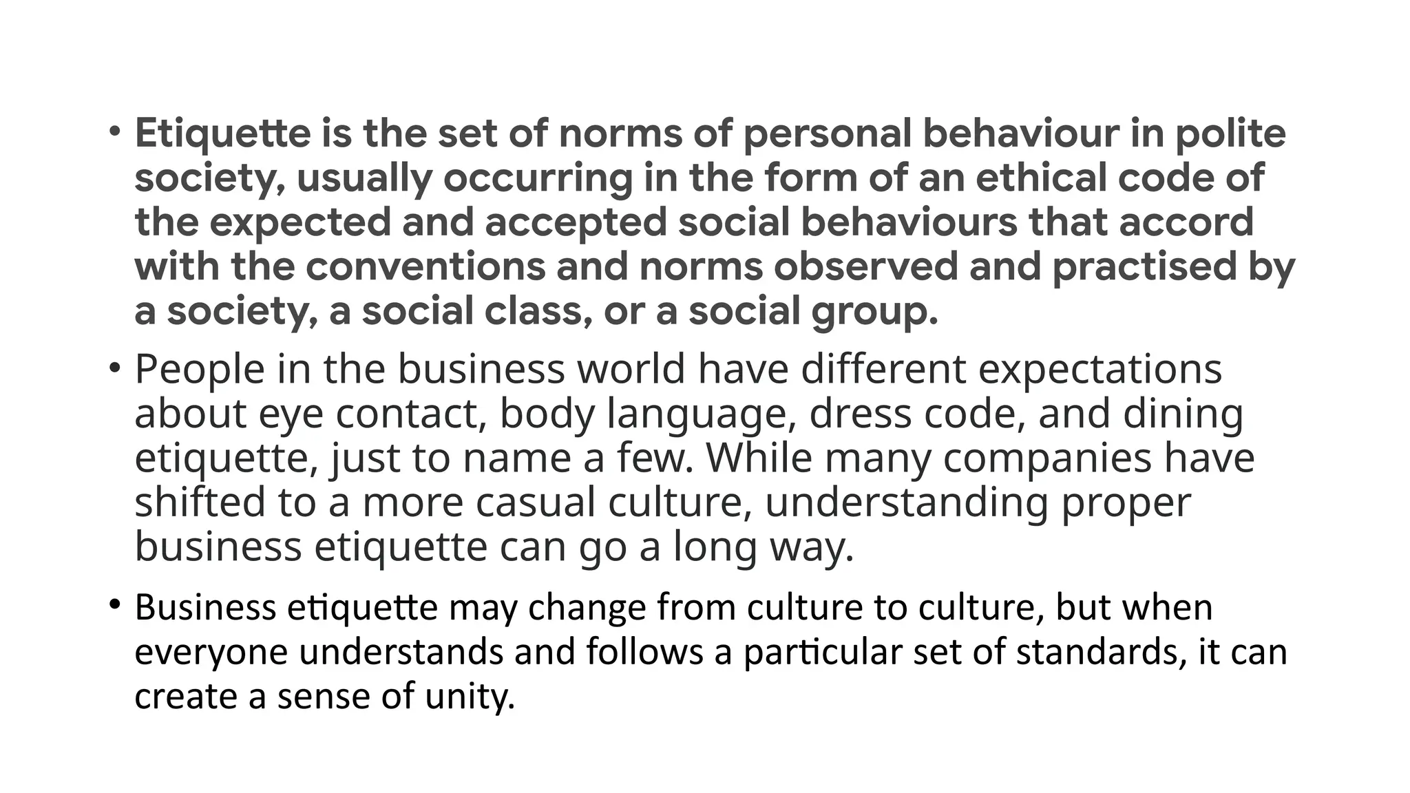 • Etiquette is the set of norms of personal behaviour in polite
society, usually occurring in the form of an ethical code of
the expected and accepted social behaviours that accord
with the conventions and norms observed and practised by
a society, a social class, or a social group.
• People in the business world have different expectations
about eye contact, body language, dress code, and dining
etiquette, just to name a few. While many companies have
shifted to a more casual culture, understanding proper
business etiquette can go a long way.
• Business etiquette may change from culture to culture, but when
everyone understands and follows a particular set of standards, it can
create a sense of unity.
 
