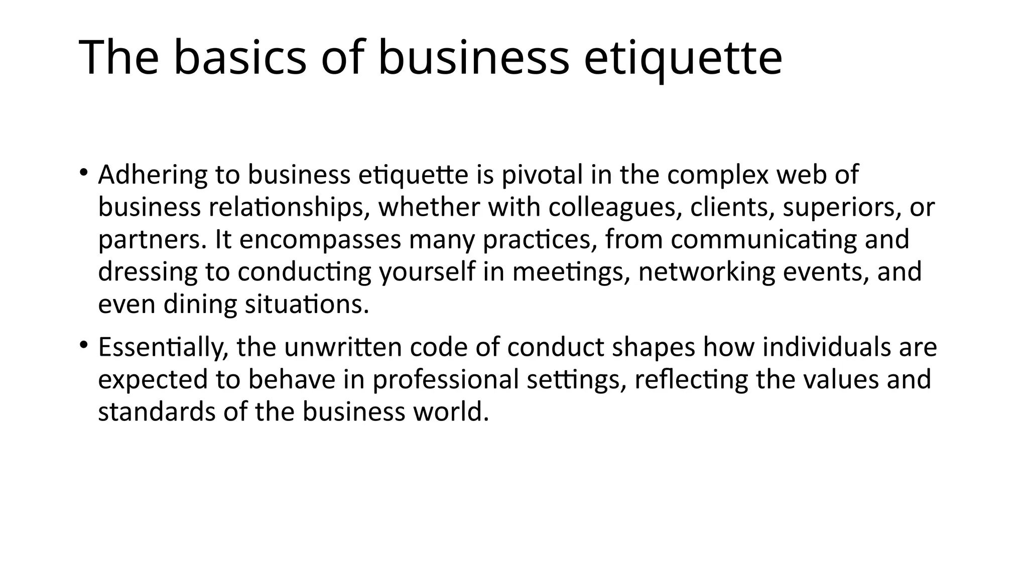 The basics of business etiquette
• Adhering to business etiquette is pivotal in the complex web of
business relationships, whether with colleagues, clients, superiors, or
partners. It encompasses many practices, from communicating and
dressing to conducting yourself in meetings, networking events, and
even dining situations.
• Essentially, the unwritten code of conduct shapes how individuals are
expected to behave in professional settings, reflecting the values and
standards of the business world.
 