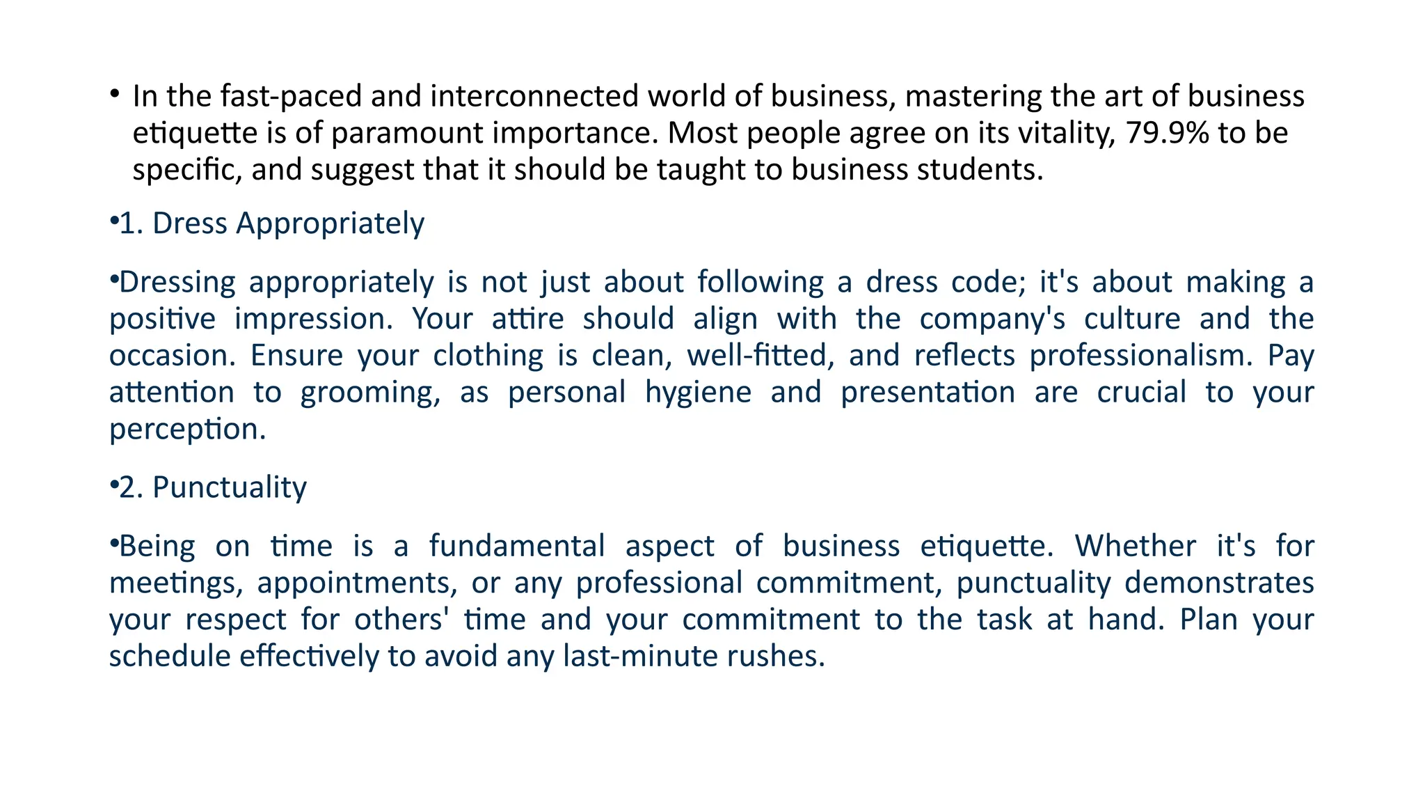 • In the fast-paced and interconnected world of business, mastering the art of business
etiquette is of paramount importance. Most people agree on its vitality, 79.9% to be
specific, and suggest that it should be taught to business students.
•1. Dress Appropriately
•Dressing appropriately is not just about following a dress code; it's about making a
positive impression. Your attire should align with the company's culture and the
occasion. Ensure your clothing is clean, well-fitted, and reflects professionalism. Pay
attention to grooming, as personal hygiene and presentation are crucial to your
perception.
•2. Punctuality
•Being on time is a fundamental aspect of business etiquette. Whether it's for
meetings, appointments, or any professional commitment, punctuality demonstrates
your respect for others' time and your commitment to the task at hand. Plan your
schedule effectively to avoid any last-minute rushes.
 