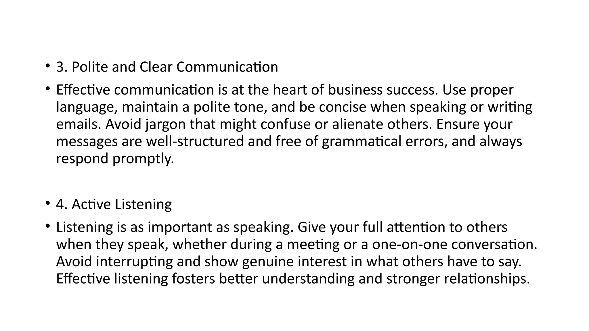 • 3. Polite and Clear Communication
• Effective communication is at the heart of business success. Use proper
language, maintain a polite tone, and be concise when speaking or writing
emails. Avoid jargon that might confuse or alienate others. Ensure your
messages are well-structured and free of grammatical errors, and always
respond promptly.
• 4. Active Listening
• Listening is as important as speaking. Give your full attention to others
when they speak, whether during a meeting or a one-on-one conversation.
Avoid interrupting and show genuine interest in what others have to say.
Effective listening fosters better understanding and stronger relationships.
 
