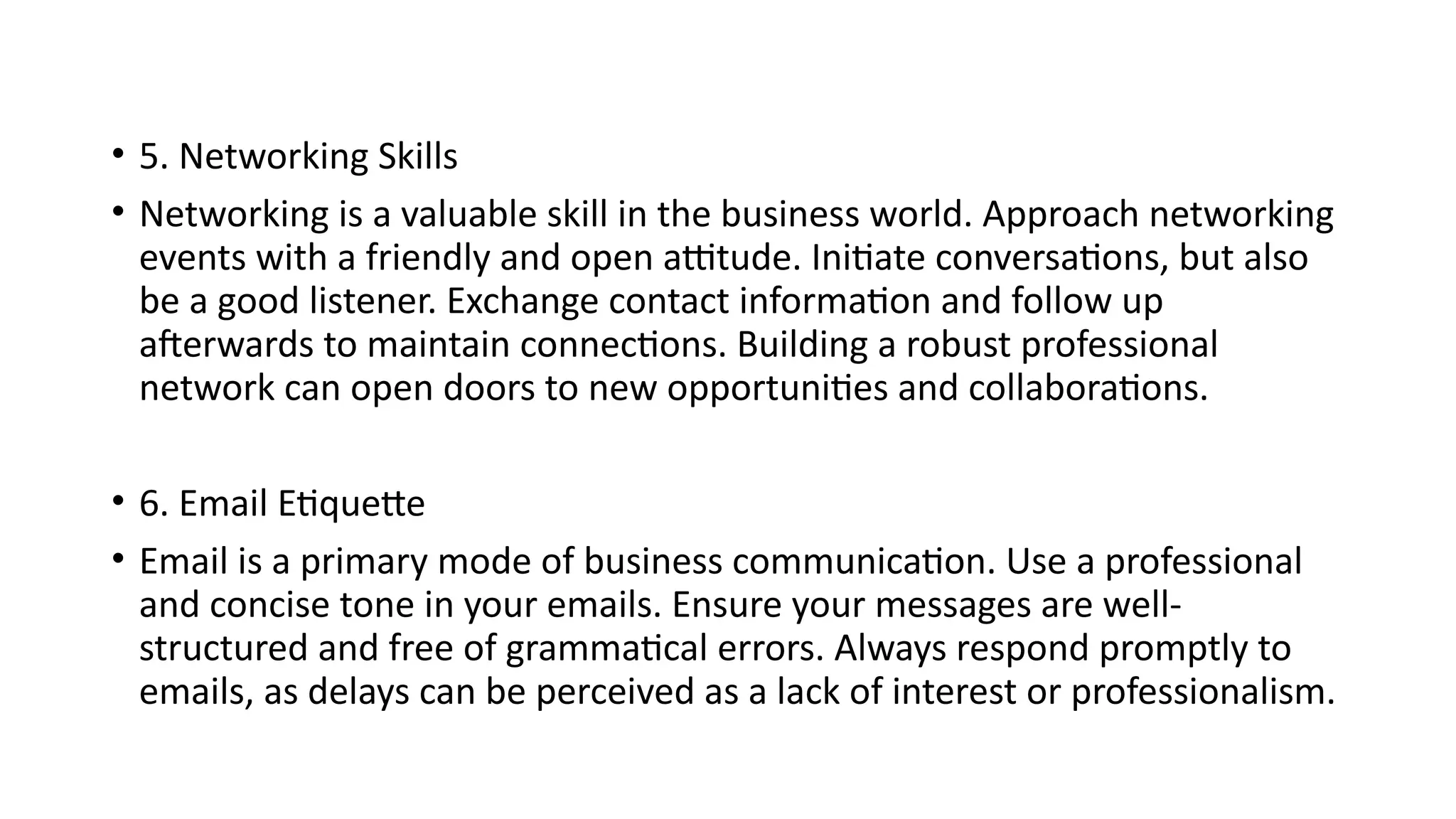• 5. Networking Skills
• Networking is a valuable skill in the business world. Approach networking
events with a friendly and open attitude. Initiate conversations, but also
be a good listener. Exchange contact information and follow up
afterwards to maintain connections. Building a robust professional
network can open doors to new opportunities and collaborations.
• 6. Email Etiquette
• Email is a primary mode of business communication. Use a professional
and concise tone in your emails. Ensure your messages are well-
structured and free of grammatical errors. Always respond promptly to
emails, as delays can be perceived as a lack of interest or professionalism.
 