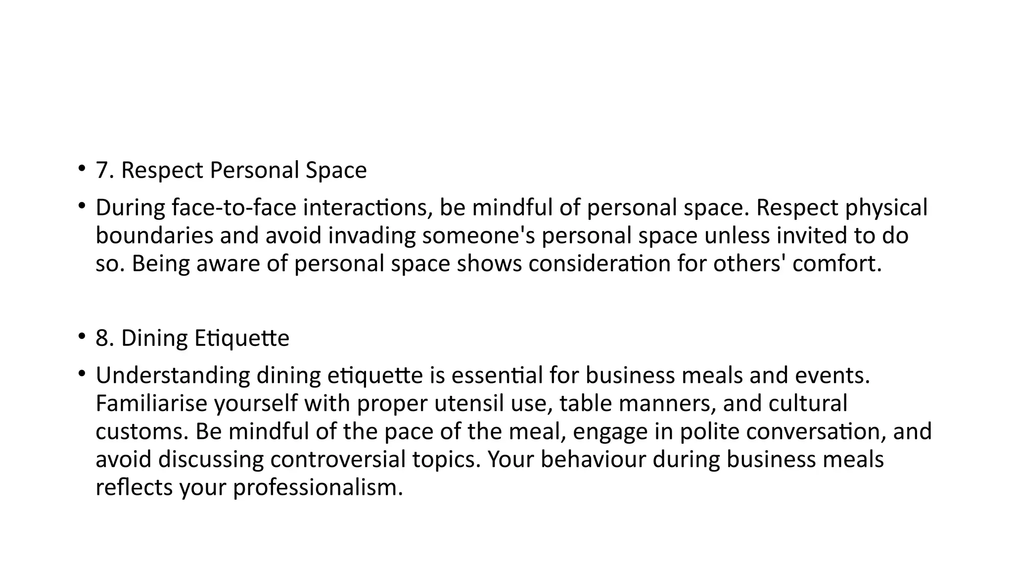 • 7. Respect Personal Space
• During face-to-face interactions, be mindful of personal space. Respect physical
boundaries and avoid invading someone's personal space unless invited to do
so. Being aware of personal space shows consideration for others' comfort.
• 8. Dining Etiquette
• Understanding dining etiquette is essential for business meals and events.
Familiarise yourself with proper utensil use, table manners, and cultural
customs. Be mindful of the pace of the meal, engage in polite conversation, and
avoid discussing controversial topics. Your behaviour during business meals
reflects your professionalism.
 