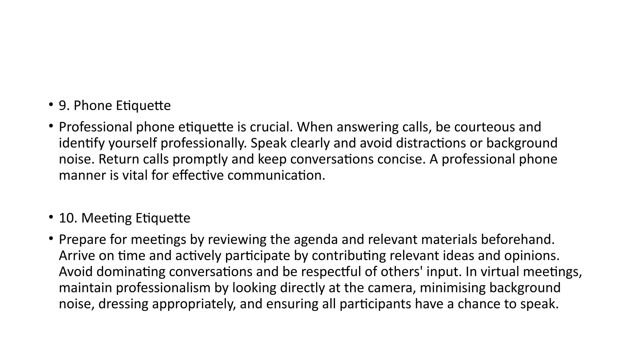 • 9. Phone Etiquette
• Professional phone etiquette is crucial. When answering calls, be courteous and
identify yourself professionally. Speak clearly and avoid distractions or background
noise. Return calls promptly and keep conversations concise. A professional phone
manner is vital for effective communication.
• 10. Meeting Etiquette
• Prepare for meetings by reviewing the agenda and relevant materials beforehand.
Arrive on time and actively participate by contributing relevant ideas and opinions.
Avoid dominating conversations and be respectful of others' input. In virtual meetings,
maintain professionalism by looking directly at the camera, minimising background
noise, dressing appropriately, and ensuring all participants have a chance to speak.
 