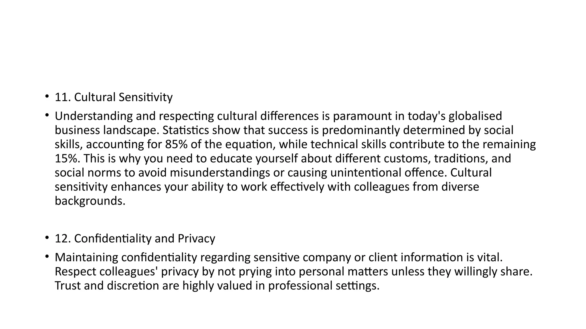 • 11. Cultural Sensitivity
• Understanding and respecting cultural differences is paramount in today's globalised
business landscape. Statistics show that success is predominantly determined by social
skills, accounting for 85% of the equation, while technical skills contribute to the remaining
15%. This is why you need to educate yourself about different customs, traditions, and
social norms to avoid misunderstandings or causing unintentional offence. Cultural
sensitivity enhances your ability to work effectively with colleagues from diverse
backgrounds.
• 12. Confidentiality and Privacy
• Maintaining confidentiality regarding sensitive company or client information is vital.
Respect colleagues' privacy by not prying into personal matters unless they willingly share.
Trust and discretion are highly valued in professional settings.
 
