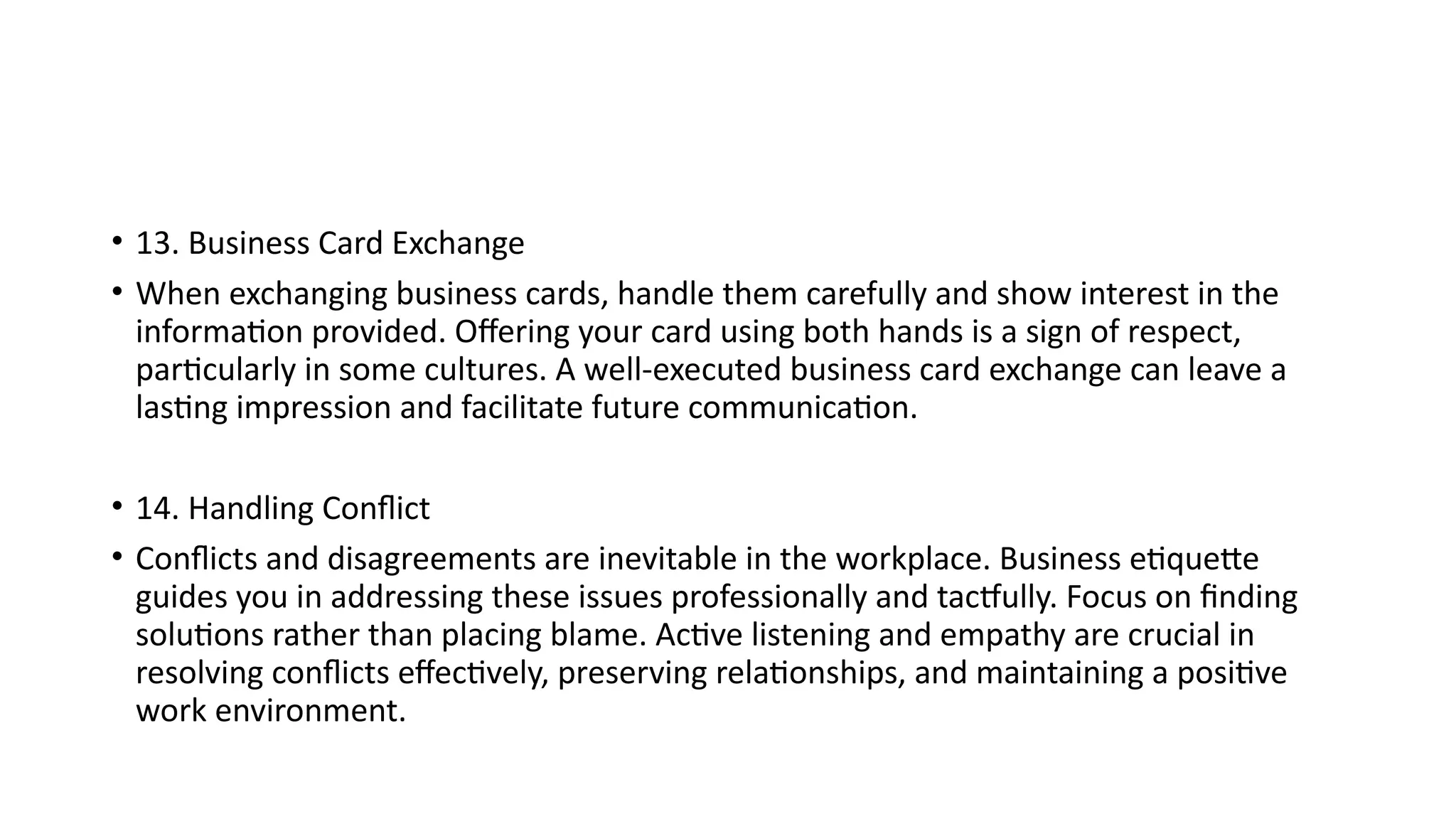 • 13. Business Card Exchange
• When exchanging business cards, handle them carefully and show interest in the
information provided. Offering your card using both hands is a sign of respect,
particularly in some cultures. A well-executed business card exchange can leave a
lasting impression and facilitate future communication.
• 14. Handling Conflict
• Conflicts and disagreements are inevitable in the workplace. Business etiquette
guides you in addressing these issues professionally and tactfully. Focus on finding
solutions rather than placing blame. Active listening and empathy are crucial in
resolving conflicts effectively, preserving relationships, and maintaining a positive
work environment.
 