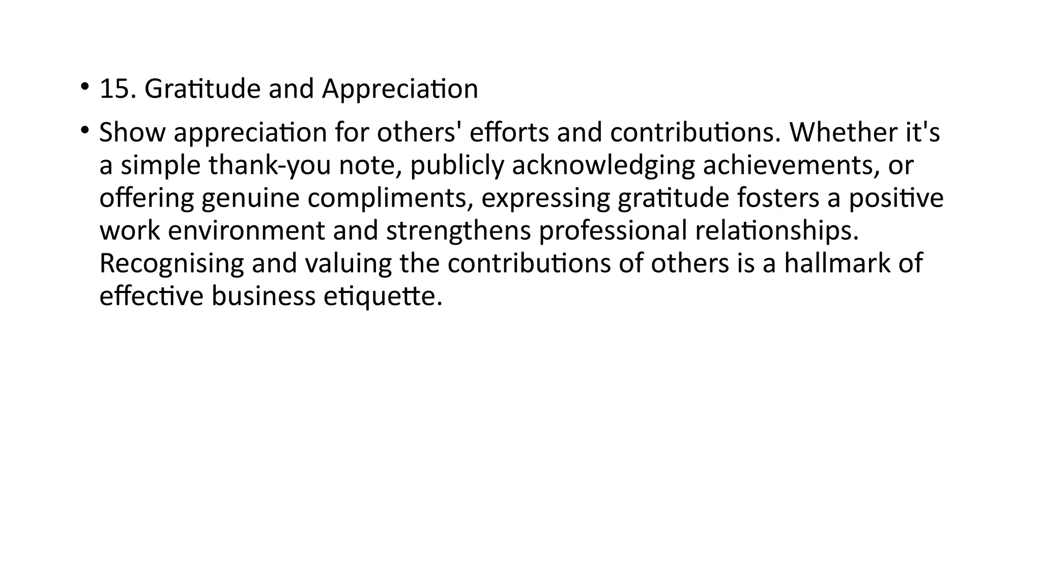 • 15. Gratitude and Appreciation
• Show appreciation for others' efforts and contributions. Whether it's
a simple thank-you note, publicly acknowledging achievements, or
offering genuine compliments, expressing gratitude fosters a positive
work environment and strengthens professional relationships.
Recognising and valuing the contributions of others is a hallmark of
effective business etiquette.
 