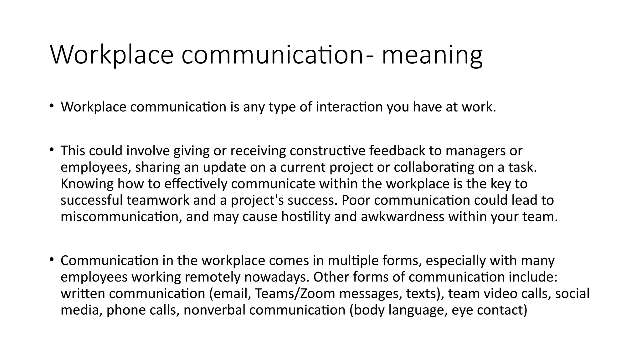 Workplace communication- meaning
• Workplace communication is any type of interaction you have at work.
• This could involve giving or receiving constructive feedback to managers or
employees, sharing an update on a current project or collaborating on a task.
Knowing how to effectively communicate within the workplace is the key to
successful teamwork and a project's success. Poor communication could lead to
miscommunication, and may cause hostility and awkwardness within your team.
• Communication in the workplace comes in multiple forms, especially with many
employees working remotely nowadays. Other forms of communication include:
written communication (email, Teams/Zoom messages, texts), team video calls, social
media, phone calls, nonverbal communication (body language, eye contact)
 