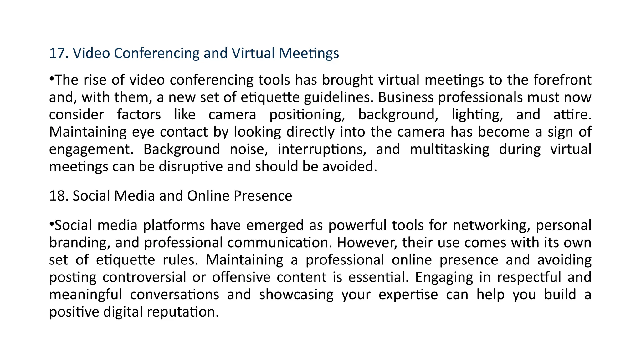 17. Video Conferencing and Virtual Meetings
•The rise of video conferencing tools has brought virtual meetings to the forefront
and, with them, a new set of etiquette guidelines. Business professionals must now
consider factors like camera positioning, background, lighting, and attire.
Maintaining eye contact by looking directly into the camera has become a sign of
engagement. Background noise, interruptions, and multitasking during virtual
meetings can be disruptive and should be avoided.
18. Social Media and Online Presence
•Social media platforms have emerged as powerful tools for networking, personal
branding, and professional communication. However, their use comes with its own
set of etiquette rules. Maintaining a professional online presence and avoiding
posting controversial or offensive content is essential. Engaging in respectful and
meaningful conversations and showcasing your expertise can help you build a
positive digital reputation.
 