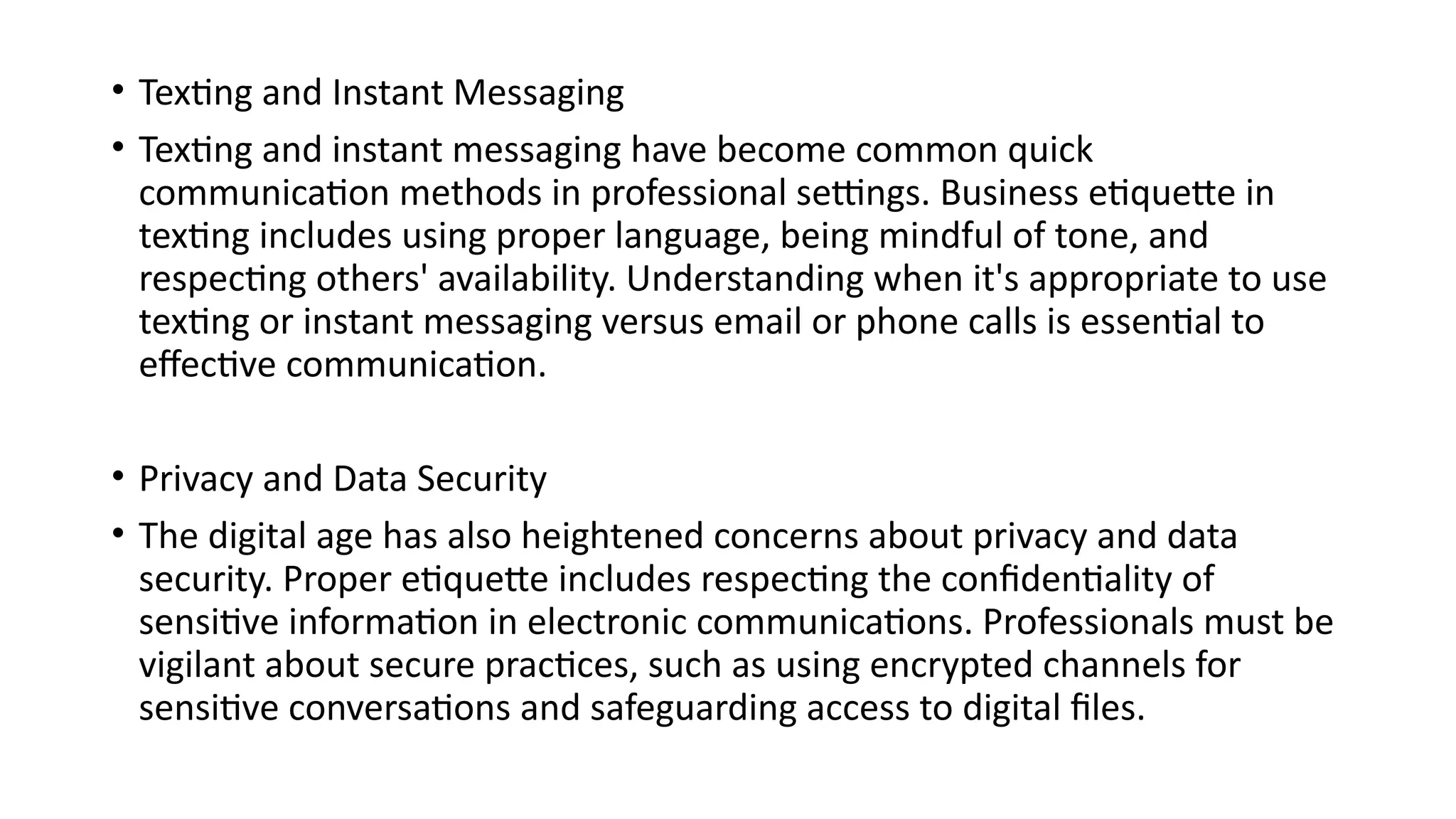 • Texting and Instant Messaging
• Texting and instant messaging have become common quick
communication methods in professional settings. Business etiquette in
texting includes using proper language, being mindful of tone, and
respecting others' availability. Understanding when it's appropriate to use
texting or instant messaging versus email or phone calls is essential to
effective communication.
• Privacy and Data Security
• The digital age has also heightened concerns about privacy and data
security. Proper etiquette includes respecting the confidentiality of
sensitive information in electronic communications. Professionals must be
vigilant about secure practices, such as using encrypted channels for
sensitive conversations and safeguarding access to digital files.
 