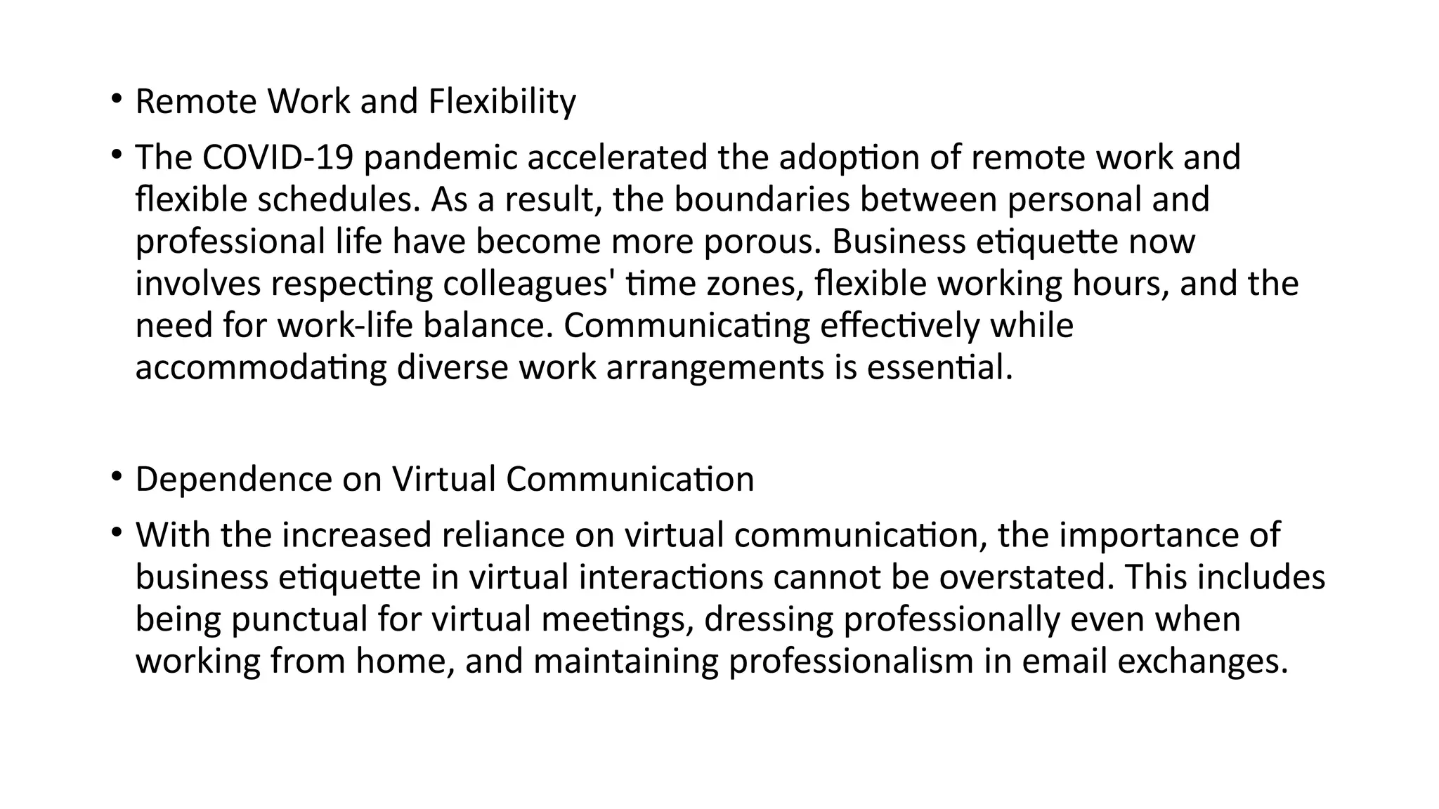 • Remote Work and Flexibility
• The COVID-19 pandemic accelerated the adoption of remote work and
flexible schedules. As a result, the boundaries between personal and
professional life have become more porous. Business etiquette now
involves respecting colleagues' time zones, flexible working hours, and the
need for work-life balance. Communicating effectively while
accommodating diverse work arrangements is essential.
• Dependence on Virtual Communication
• With the increased reliance on virtual communication, the importance of
business etiquette in virtual interactions cannot be overstated. This includes
being punctual for virtual meetings, dressing professionally even when
working from home, and maintaining professionalism in email exchanges.
 