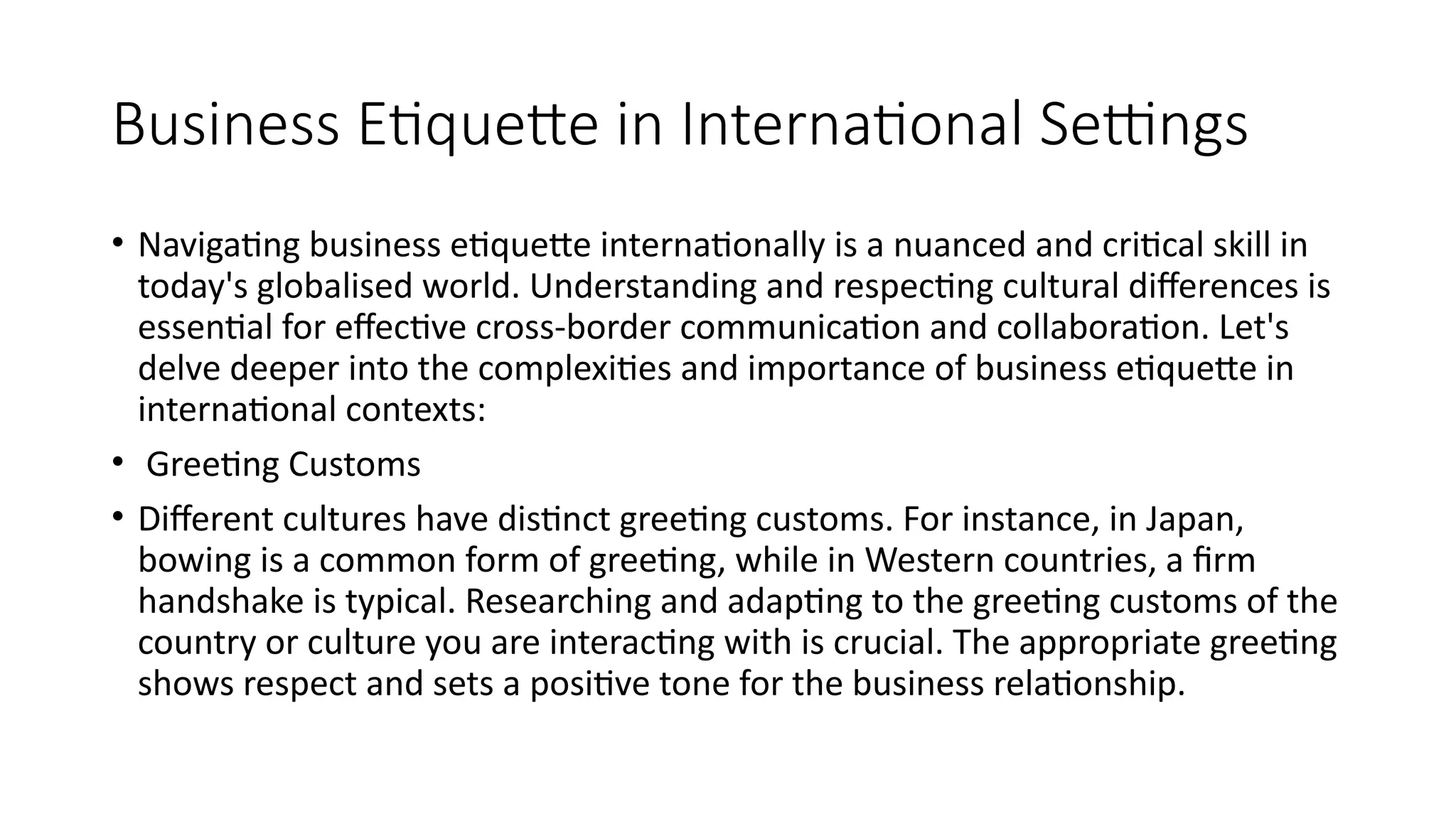 Business Etiquette in International Settings
• Navigating business etiquette internationally is a nuanced and critical skill in
today's globalised world. Understanding and respecting cultural differences is
essential for effective cross-border communication and collaboration. Let's
delve deeper into the complexities and importance of business etiquette in
international contexts:
• Greeting Customs
• Different cultures have distinct greeting customs. For instance, in Japan,
bowing is a common form of greeting, while in Western countries, a firm
handshake is typical. Researching and adapting to the greeting customs of the
country or culture you are interacting with is crucial. The appropriate greeting
shows respect and sets a positive tone for the business relationship.
 