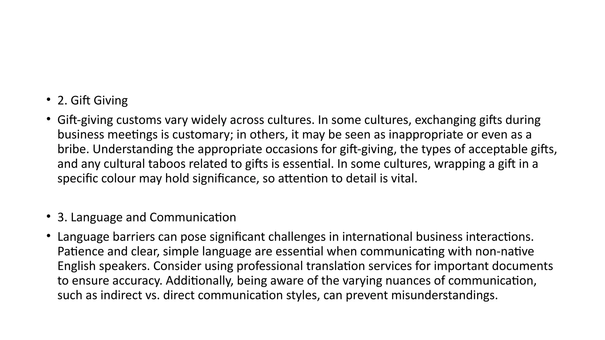 • 2. Gift Giving
• Gift-giving customs vary widely across cultures. In some cultures, exchanging gifts during
business meetings is customary; in others, it may be seen as inappropriate or even as a
bribe. Understanding the appropriate occasions for gift-giving, the types of acceptable gifts,
and any cultural taboos related to gifts is essential. In some cultures, wrapping a gift in a
specific colour may hold significance, so attention to detail is vital.
• 3. Language and Communication
• Language barriers can pose significant challenges in international business interactions.
Patience and clear, simple language are essential when communicating with non-native
English speakers. Consider using professional translation services for important documents
to ensure accuracy. Additionally, being aware of the varying nuances of communication,
such as indirect vs. direct communication styles, can prevent misunderstandings.
 