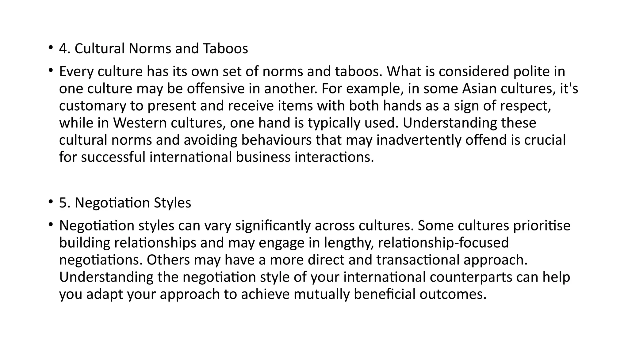 • 4. Cultural Norms and Taboos
• Every culture has its own set of norms and taboos. What is considered polite in
one culture may be offensive in another. For example, in some Asian cultures, it's
customary to present and receive items with both hands as a sign of respect,
while in Western cultures, one hand is typically used. Understanding these
cultural norms and avoiding behaviours that may inadvertently offend is crucial
for successful international business interactions.
• 5. Negotiation Styles
• Negotiation styles can vary significantly across cultures. Some cultures prioritise
building relationships and may engage in lengthy, relationship-focused
negotiations. Others may have a more direct and transactional approach.
Understanding the negotiation style of your international counterparts can help
you adapt your approach to achieve mutually beneficial outcomes.
 