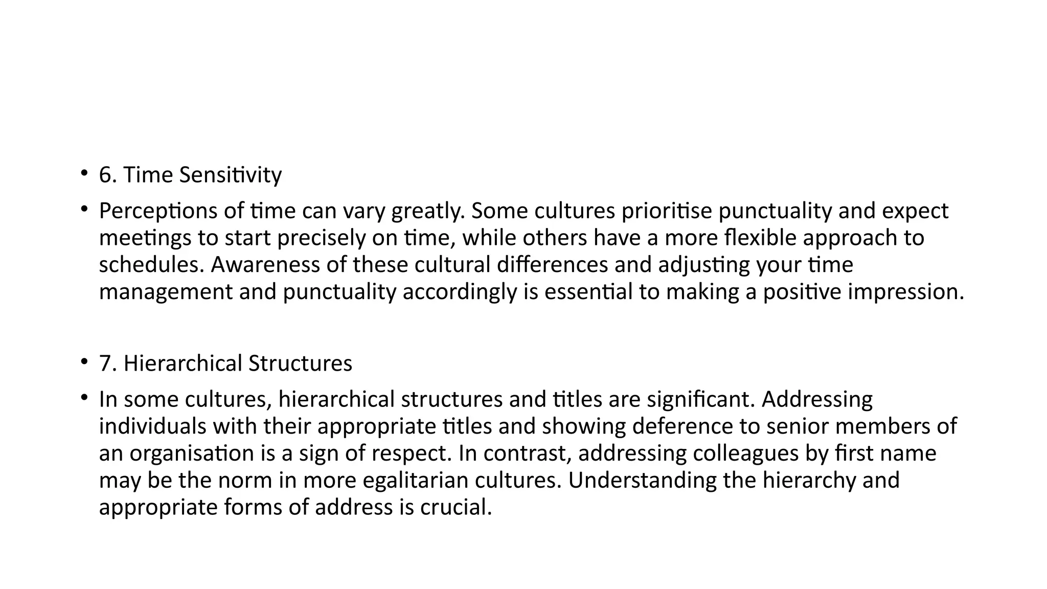 • 6. Time Sensitivity
• Perceptions of time can vary greatly. Some cultures prioritise punctuality and expect
meetings to start precisely on time, while others have a more flexible approach to
schedules. Awareness of these cultural differences and adjusting your time
management and punctuality accordingly is essential to making a positive impression.
• 7. Hierarchical Structures
• In some cultures, hierarchical structures and titles are significant. Addressing
individuals with their appropriate titles and showing deference to senior members of
an organisation is a sign of respect. In contrast, addressing colleagues by first name
may be the norm in more egalitarian cultures. Understanding the hierarchy and
appropriate forms of address is crucial.
 