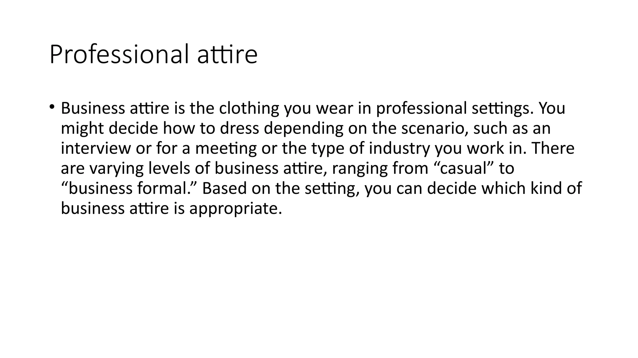 Professional attire
• Business attire is the clothing you wear in professional settings. You
might decide how to dress depending on the scenario, such as an
interview or for a meeting or the type of industry you work in. There
are varying levels of business attire, ranging from “casual” to
“business formal.” Based on the setting, you can decide which kind of
business attire is appropriate.
 