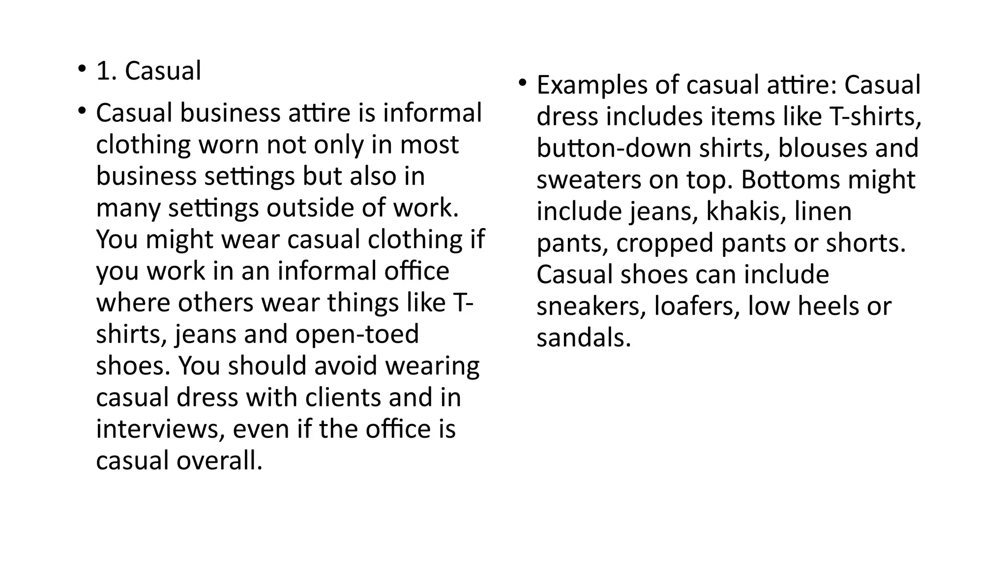 • 1. Casual
• Casual business attire is informal
clothing worn not only in most
business settings but also in
many settings outside of work.
You might wear casual clothing if
you work in an informal office
where others wear things like T-
shirts, jeans and open-toed
shoes. You should avoid wearing
casual dress with clients and in
interviews, even if the office is
casual overall.
• Examples of casual attire: Casual
dress includes items like T-shirts,
button-down shirts, blouses and
sweaters on top. Bottoms might
include jeans, khakis, linen
pants, cropped pants or shorts.
Casual shoes can include
sneakers, loafers, low heels or
sandals.
 