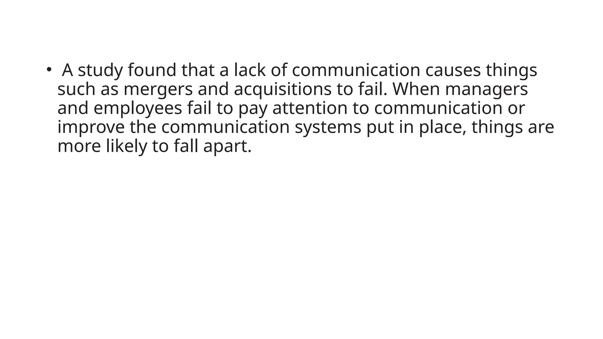 • A study found that a lack of communication causes things
such as mergers and acquisitions to fail. When managers
and employees fail to pay attention to communication or
improve the communication systems put in place, things are
more likely to fall apart.
 