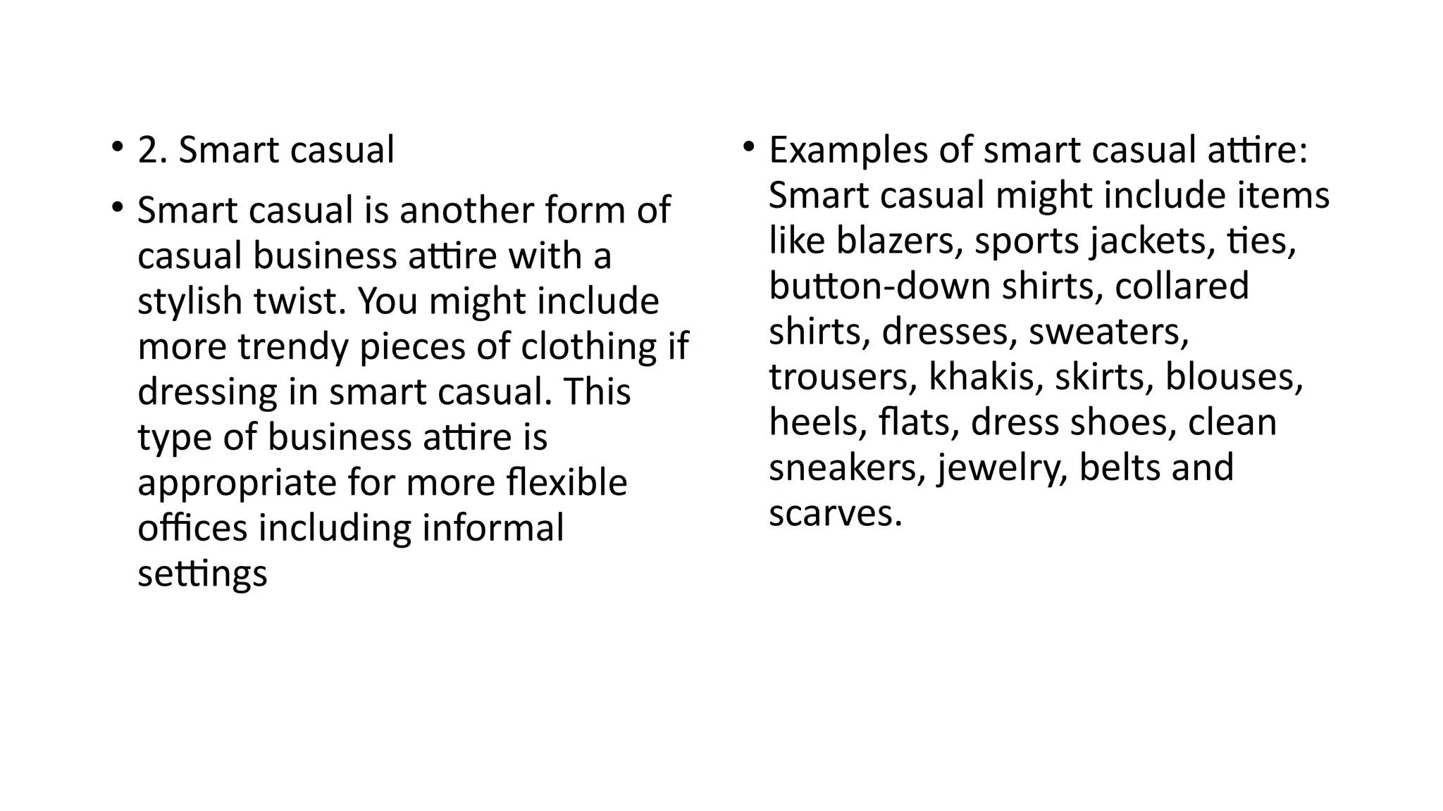 • 2. Smart casual
• Smart casual is another form of
casual business attire with a
stylish twist. You might include
more trendy pieces of clothing if
dressing in smart casual. This
type of business attire is
appropriate for more flexible
offices including informal
settings
• Examples of smart casual attire:
Smart casual might include items
like blazers, sports jackets, ties,
button-down shirts, collared
shirts, dresses, sweaters,
trousers, khakis, skirts, blouses,
heels, flats, dress shoes, clean
sneakers, jewelry, belts and
scarves.
 