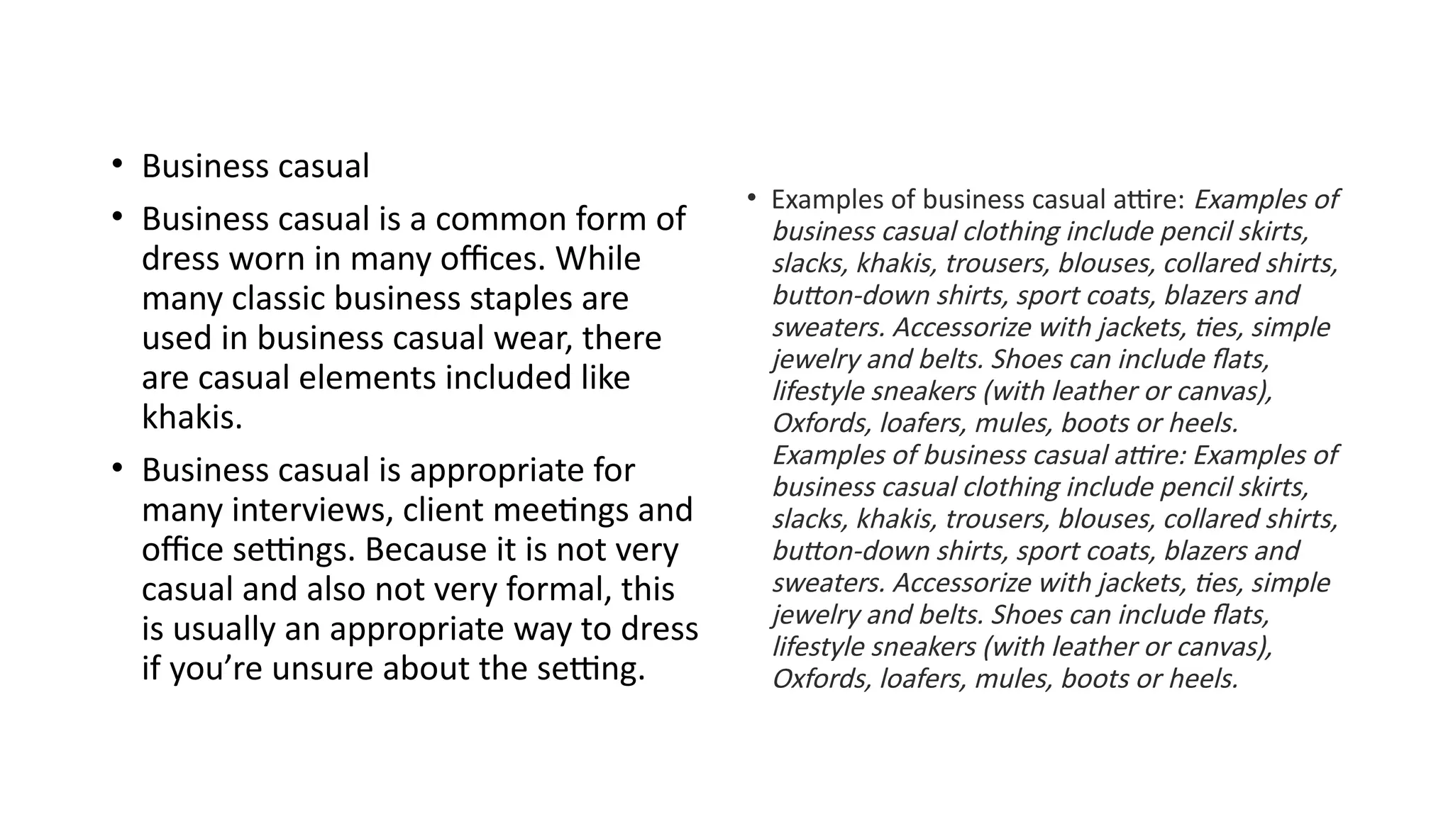 • Business casual
• Business casual is a common form of
dress worn in many offices. While
many classic business staples are
used in business casual wear, there
are casual elements included like
khakis.
• Business casual is appropriate for
many interviews, client meetings and
office settings. Because it is not very
casual and also not very formal, this
is usually an appropriate way to dress
if you’re unsure about the setting.
• Examples of business casual attire: Examples of
business casual clothing include pencil skirts,
slacks, khakis, trousers, blouses, collared shirts,
button-down shirts, sport coats, blazers and
sweaters. Accessorize with jackets, ties, simple
jewelry and belts. Shoes can include flats,
lifestyle sneakers (with leather or canvas),
Oxfords, loafers, mules, boots or heels.
Examples of business casual attire: Examples of
business casual clothing include pencil skirts,
slacks, khakis, trousers, blouses, collared shirts,
button-down shirts, sport coats, blazers and
sweaters. Accessorize with jackets, ties, simple
jewelry and belts. Shoes can include flats,
lifestyle sneakers (with leather or canvas),
Oxfords, loafers, mules, boots or heels.
 