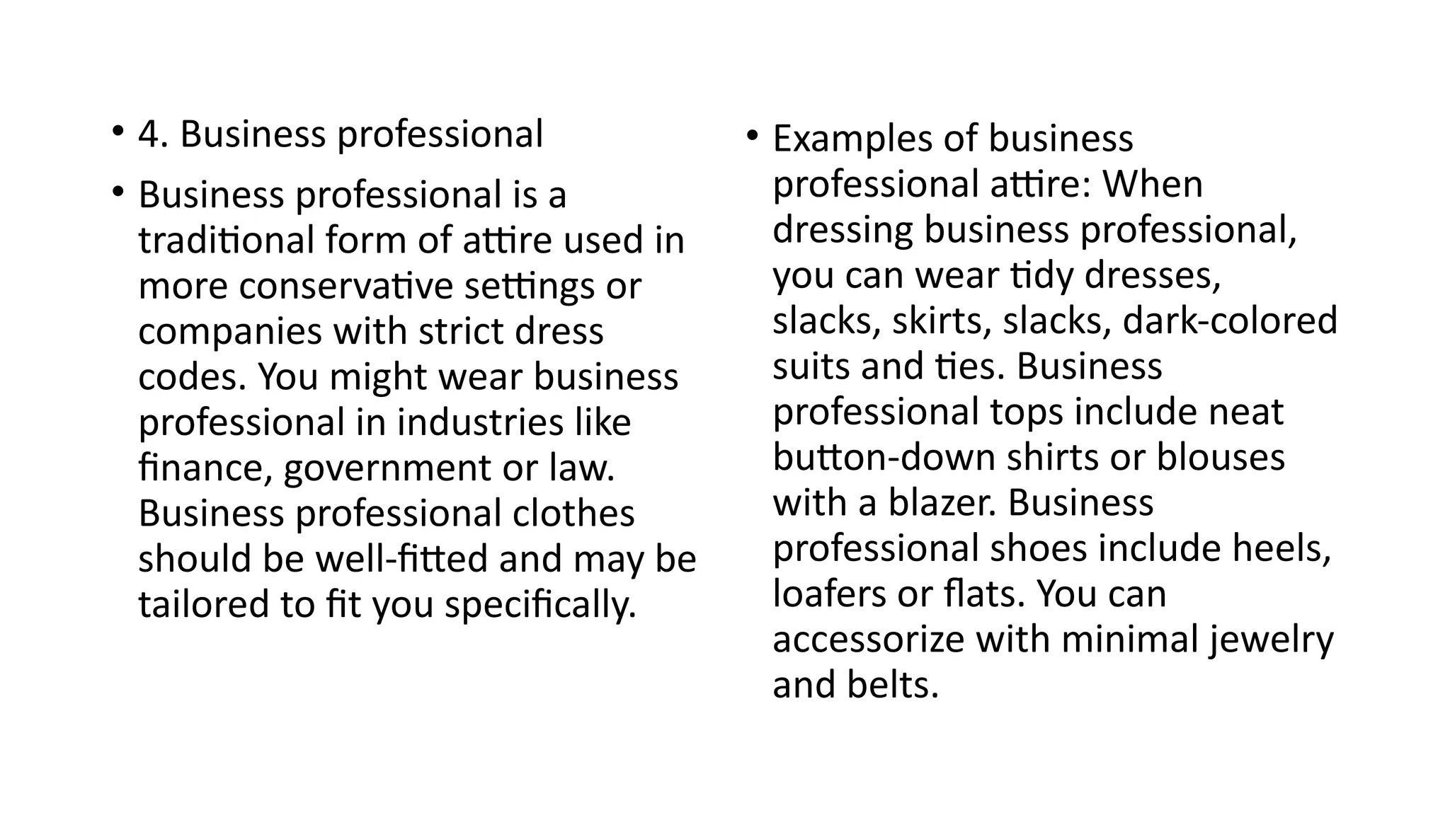 • 4. Business professional
• Business professional is a
traditional form of attire used in
more conservative settings or
companies with strict dress
codes. You might wear business
professional in industries like
finance, government or law.
Business professional clothes
should be well-fitted and may be
tailored to fit you specifically.
• Examples of business
professional attire: When
dressing business professional,
you can wear tidy dresses,
slacks, skirts, slacks, dark-colored
suits and ties. Business
professional tops include neat
button-down shirts or blouses
with a blazer. Business
professional shoes include heels,
loafers or flats. You can
accessorize with minimal jewelry
and belts.
 