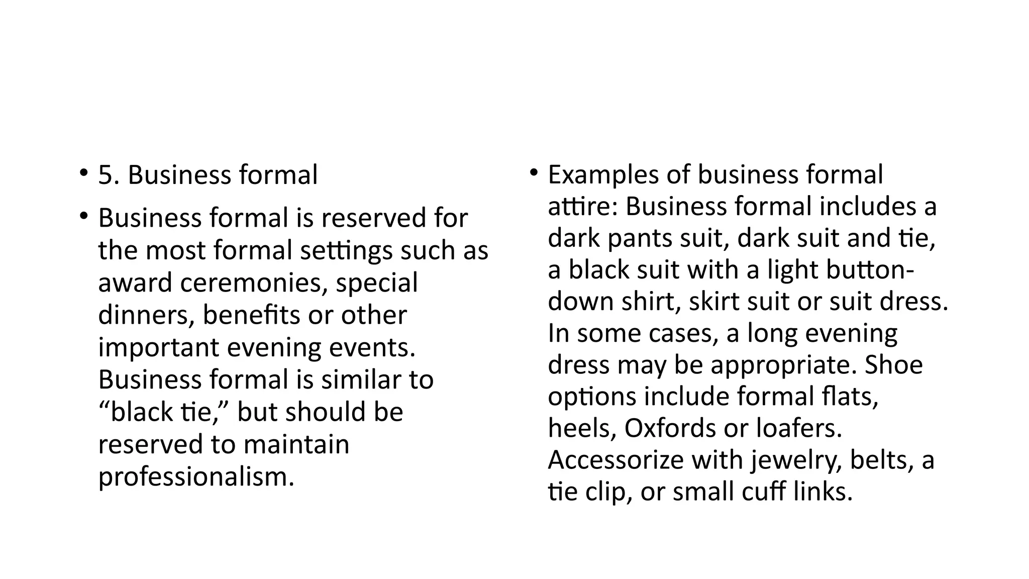 • 5. Business formal
• Business formal is reserved for
the most formal settings such as
award ceremonies, special
dinners, benefits or other
important evening events.
Business formal is similar to
“black tie,” but should be
reserved to maintain
professionalism.
• Examples of business formal
attire: Business formal includes a
dark pants suit, dark suit and tie,
a black suit with a light button-
down shirt, skirt suit or suit dress.
In some cases, a long evening
dress may be appropriate. Shoe
options include formal flats,
heels, Oxfords or loafers.
Accessorize with jewelry, belts, a
tie clip, or small cuff links.
 