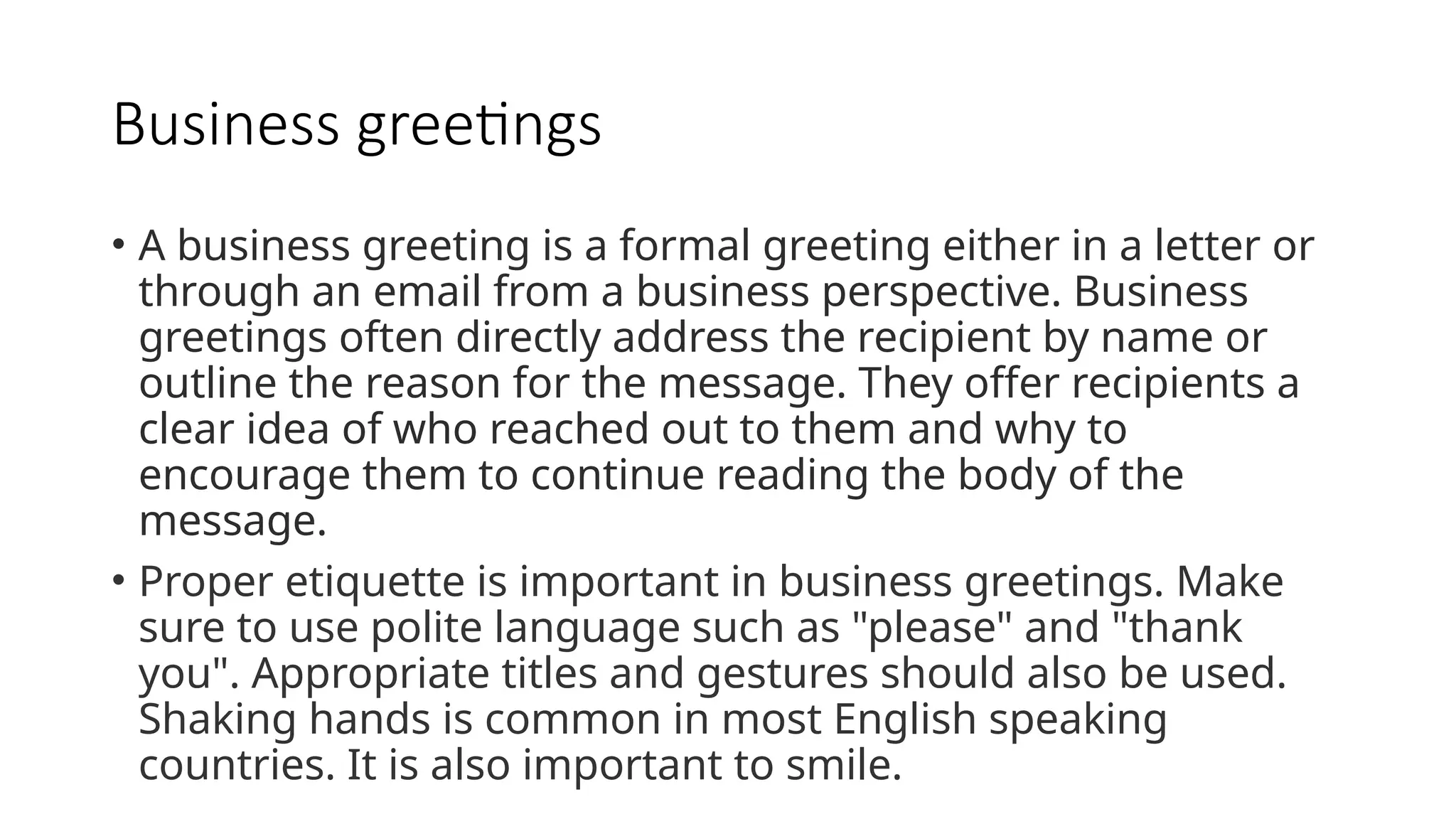 Business greetings
• A business greeting is a formal greeting either in a letter or
through an email from a business perspective. Business
greetings often directly address the recipient by name or
outline the reason for the message. They offer recipients a
clear idea of who reached out to them and why to
encourage them to continue reading the body of the
message.
• Proper etiquette is important in business greetings. Make
sure to use polite language such as "please" and "thank
you". Appropriate titles and gestures should also be used.
Shaking hands is common in most English speaking
countries. It is also important to smile.
 