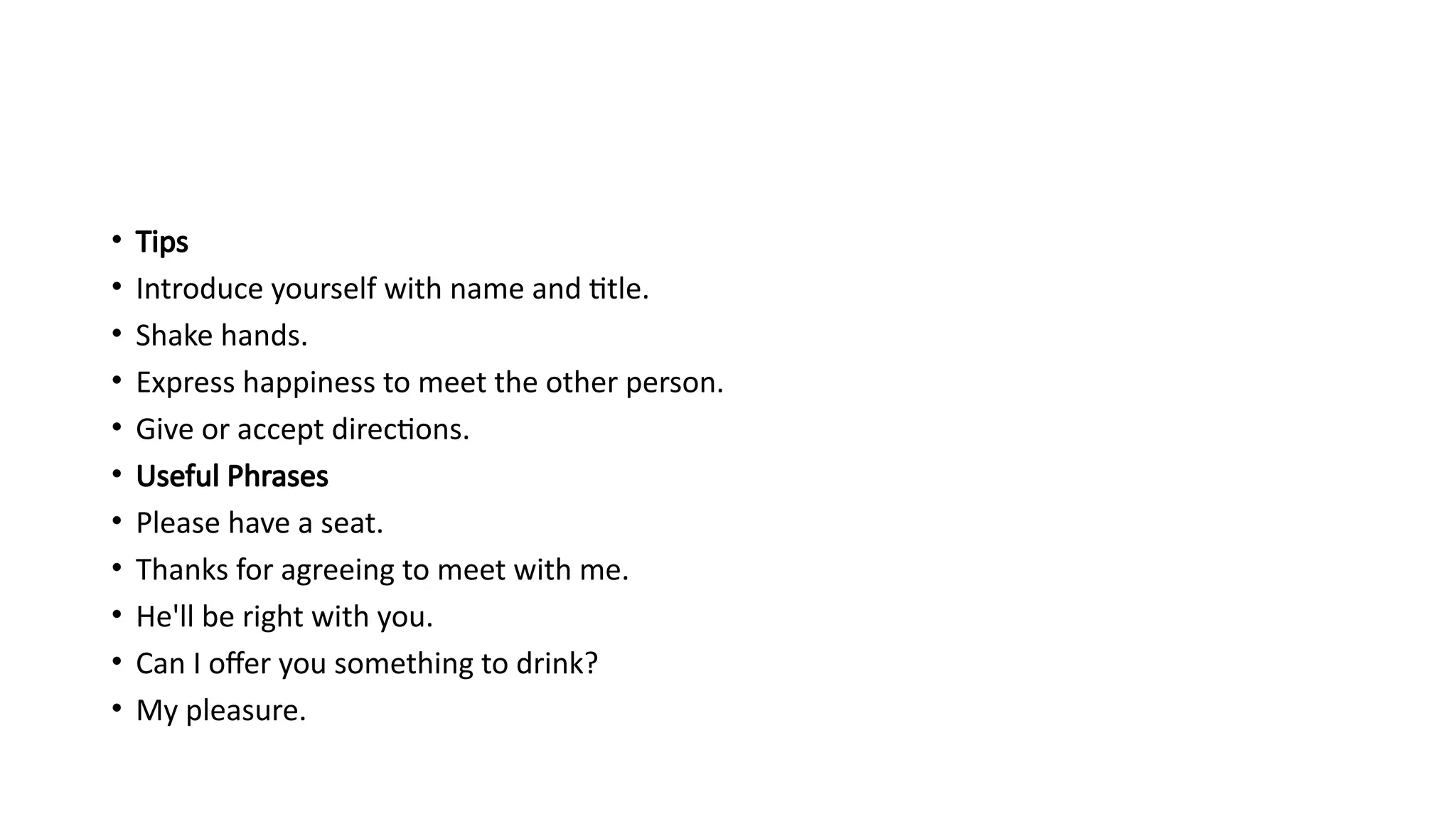 • Tips
• Introduce yourself with name and title.
• Shake hands.
• Express happiness to meet the other person.
• Give or accept directions.
• Useful Phrases
• Please have a seat.
• Thanks for agreeing to meet with me.
• He'll be right with you.
• Can I offer you something to drink?
• My pleasure.
 