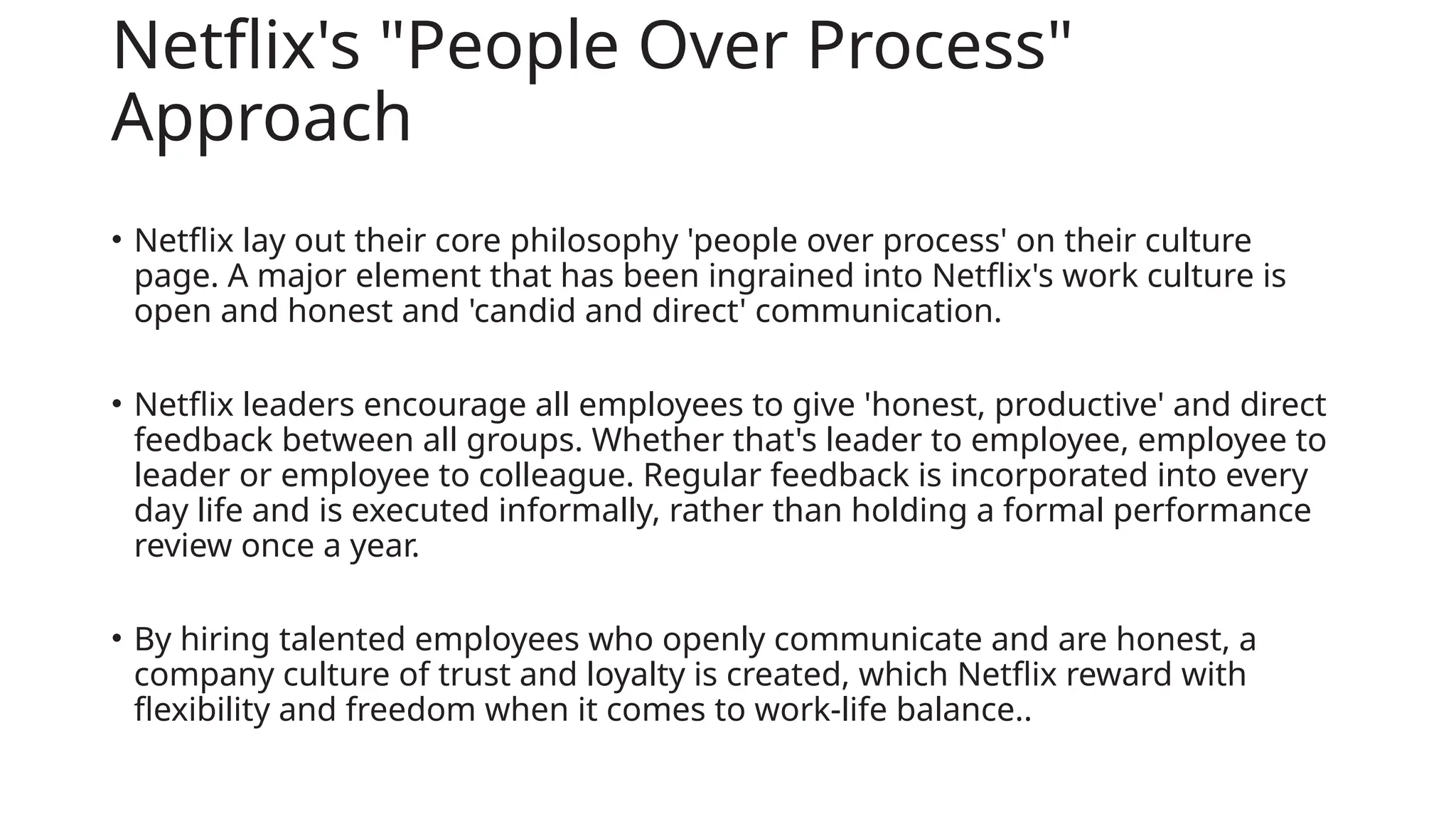 Netflix's "People Over Process"
Approach
• Netflix lay out their core philosophy 'people over process' on their culture
page. A major element that has been ingrained into Netflix's work culture is
open and honest and 'candid and direct' communication.
• Netflix leaders encourage all employees to give 'honest, productive' and direct
feedback between all groups. Whether that's leader to employee, employee to
leader or employee to colleague. Regular feedback is incorporated into every
day life and is executed informally, rather than holding a formal performance
review once a year.
• By hiring talented employees who openly communicate and are honest, a
company culture of trust and loyalty is created, which Netflix reward with
flexibility and freedom when it comes to work-life balance..
 