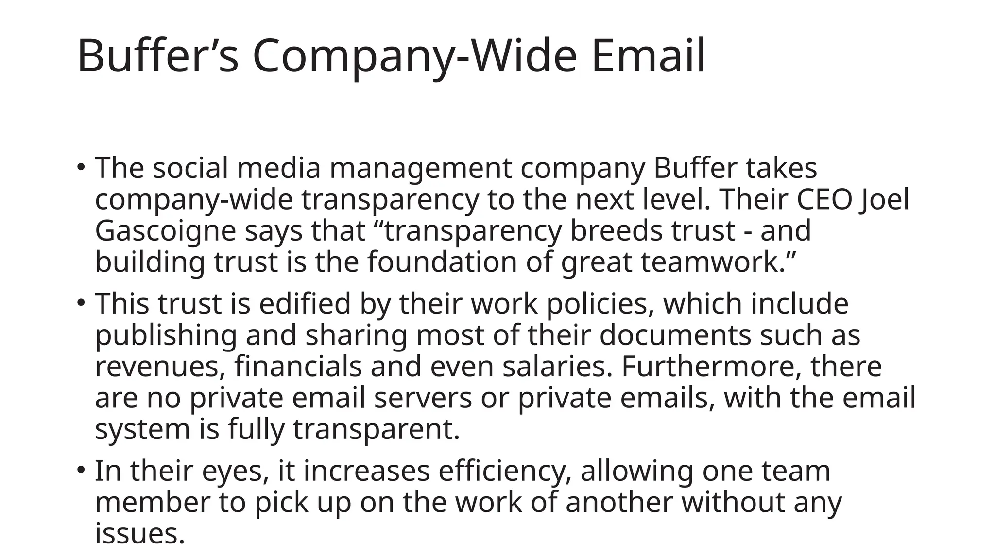 Buffer’s Company-Wide Email
• The social media management company Buffer takes
company-wide transparency to the next level. Their CEO Joel
Gascoigne says that “transparency breeds trust - and
building trust is the foundation of great teamwork.”
• This trust is edified by their work policies, which include
publishing and sharing most of their documents such as
revenues, financials and even salaries. Furthermore, there
are no private email servers or private emails, with the email
system is fully transparent.
• In their eyes, it increases efficiency, allowing one team
member to pick up on the work of another without any
issues.
 
