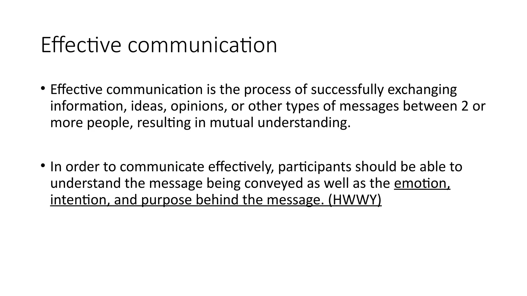 Effective communication
• Effective communication is the process of successfully exchanging
information, ideas, opinions, or other types of messages between 2 or
more people, resulting in mutual understanding.
• In order to communicate effectively, participants should be able to
understand the message being conveyed as well as the emotion,
intention, and purpose behind the message. (HWWY)
 