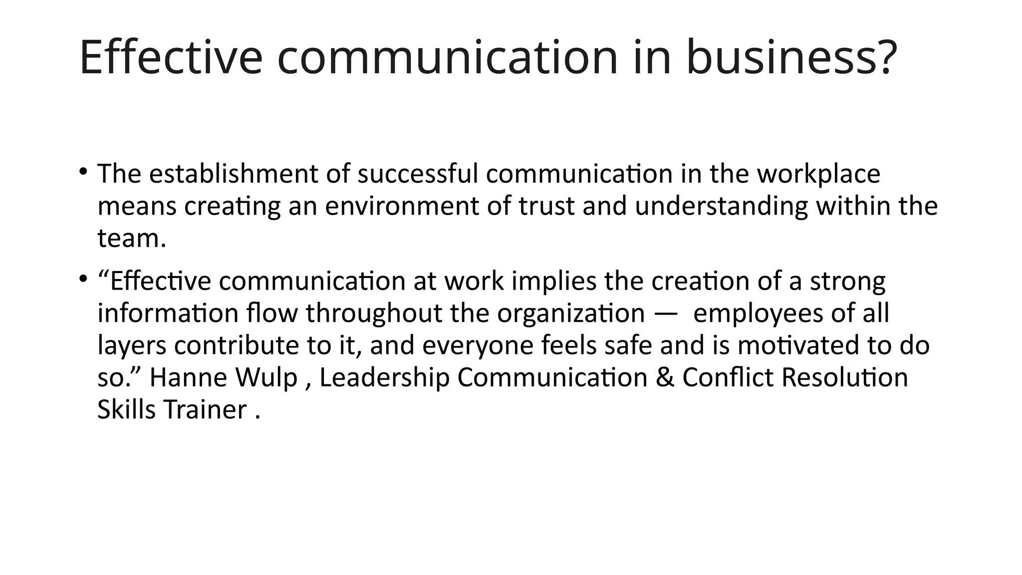 Effective communication in business?
• The establishment of successful communication in the workplace
means creating an environment of trust and understanding within the
team.
• “Effective communication at work implies the creation of a strong
information flow throughout the organization — employees of all
layers contribute to it, and everyone feels safe and is motivated to do
so.” Hanne Wulp , Leadership Communication & Conflict Resolution
Skills Trainer .
 