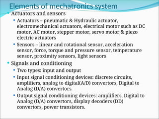 Elements of mechatronics system
 Actuators and sensors
 Actuators – pneumatic & Hydraulic actuator,
electromechanical actuators, electrical motor such as DC
motor, AC motor, stepper motor, servo motor & piezo
electric actuators
 Sensors – linear and rotational sensor, acceleration
sensor, force, torque and pressure sensor, temperature
sensor, proximity sensors, light sensors
 Signals and conditioning
 Two types: input and output
 Input signal conditioning devices: discrete circuits,
amplifiers, analog to digital(A/D) convertors, Digital to
Analog (D/A) convertors.
 Output signal conditioning devices: amplifiers, Digital to
Analog (D/A) convertors, display decoders (DD)
convertors, power transistors.
 