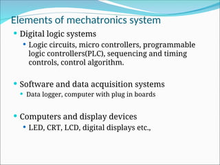 Elements of mechatronics system
 Digital logic systems
 Logic circuits, micro controllers, programmable
logic controllers(PLC), sequencing and timing
controls, control algorithm.
 Software and data acquisition systems
 Data logger, computer with plug in boards
 Computers and display devices
 LED, CRT, LCD, digital displays etc.,
 
