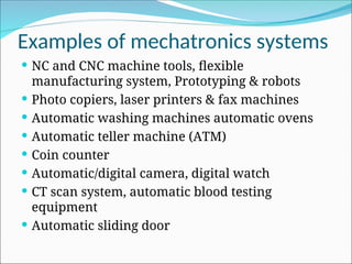Examples of mechatronics systems
 NC and CNC machine tools, flexible
manufacturing system, Prototyping & robots
 Photo copiers, laser printers & fax machines
 Automatic washing machines automatic ovens
 Automatic teller machine (ATM)
 Coin counter
 Automatic/digital camera, digital watch
 CT scan system, automatic blood testing
equipment
 Automatic sliding door
 