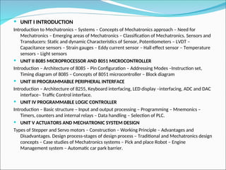  UNIT I INTRODUCTION
Introduction to Mechatronics – Systems – Concepts of Mechatronics approach – Need for
Mechatronics – Emerging areas of Mechatronics – Classification of Mechatronics. Sensors and
Transducers: Static and dynamic Characteristics of Sensor, Potentiometers – LVDT –
Capacitance sensors – Strain gauges – Eddy current sensor – Hall effect sensor – Temperature
sensors – Light sensors
 UNIT II 8085 MICROPROCESSOR AND 8051 MICROCONTROLLER
Introduction – Architecture of 8085 – Pin Configuration – Addressing Modes –Instruction set,
Timing diagram of 8085 – Concepts of 8051 microcontroller – Block diagram
 UNIT III PROGRAMMABLE PERIPHERAL INTERFACE
Introduction – Architecture of 8255, Keyboard interfacing, LED display –interfacing, ADC and DAC
interface– Traffic Control interface.
 UNIT IV PROGRAMMABLE LOGIC CONTROLLER
Introduction – Basic structure – Input and output processing – Programming – Mnemonics –
Timers, counters and internal relays – Data handling – Selection of PLC.
 UNIT V ACTUATORS AND MECHATRONIC SYSTEM DESIGN
Types of Stepper and Servo motors – Construction – Working Principle – Advantages and
Disadvantages. Design process-stages of design process – Traditional and Mechatronics design
concepts – Case studies of Mechatronics systems – Pick and place Robot – Engine
Management system – Automatic car park barrier.
 
