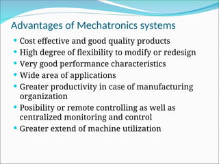 Advantages of Mechatronics systems
 Cost effective and good quality products
 High degree of flexibility to modify or redesign
 Very good performance characteristics
 Wide area of applications
 Greater productivity in case of manufacturing
organization
 Posibility or remote controlling as well as
centralized monitoring and control
 Greater extend of machine utilization
 