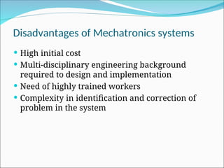 Disadvantages of Mechatronics systems
 High initial cost
 Multi-disciplinary engineering background
required to design and implementation
 Need of highly trained workers
 Complexity in identification and correction of
problem in the system
 